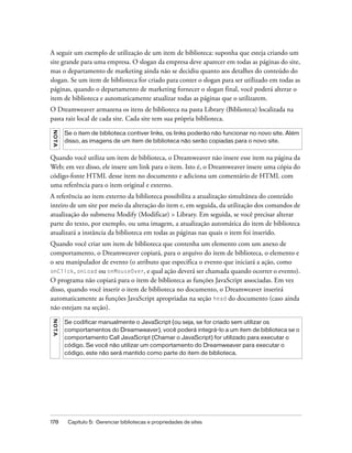 178 Capítulo 5: Gerenciar bibliotecas e propriedades de sites
A seguir um exemplo de utilização de um item de biblioteca: suponha que esteja criando um
site grande para uma empresa. O slogan da empresa deve aparecer em todas as páginas do site,
mas o departamento de marketing ainda não se decidiu quanto aos detalhes do conteúdo do
slogan. Se um item de biblioteca for criado para conter o slogan para ser utilizado em todas as
páginas, quando o departamento de marketing fornecer o slogan final, você poderá alterar o
item de biblioteca e automaticamente atualizar todas as páginas que o utilizarem.
O Dreamweaver armazena os itens de biblioteca na pasta Library (Biblioteca) localizada na
pasta raiz local de cada site. Cada site tem sua própria biblioteca.
Quando você utiliza um item de biblioteca, o Dreamweaver não insere esse item na página da
Web; em vez disso, ele insere um link para o item. Isto é, o Dreamweaver insere uma cópia do
código-fonte HTML desse item no documento e adiciona um comentário de HTML com
uma referência para o item original e externo.
A referência ao item externo da biblioteca possibilita a atualização simultânea do conteúdo
inteiro de um site por meio da alteração do item e, em seguida, da utilização dos comandos de
atualização do submenu Modify (Modificar) > Library. Em seguida, se você precisar alterar
parte do texto, por exemplo, ou uma imagem, a atualização automática do item de biblioteca
atualizará a instância da biblioteca em todas as páginas nas quais o item foi inserido.
Quando você criar um item de biblioteca que contenha um elemento com um anexo de
comportamento, o Dreamweaver copiará, para o arquivo do item de biblioteca, o elemento e
o seu manipulador de evento (o atributo que especifica o evento que iniciará a ação, como
onClick, onLoad ou onMouseOver, e qual ação deverá ser chamada quando ocorrer o evento).
O programa não copiará para o item de biblioteca as funções JavaScript associadas. Em vez
disso, quando você inserir o item de biblioteca no documento, o Dreamweaver inserirá
automaticamente as funções JavaScript apropriadas na seção head do documento (caso ainda
não estejam na seção).
NOTA
Se o item de biblioteca contiver links, os links poderão não funcionar no novo site. Além
disso, as imagens de um item de biblioteca não serão copiadas para o novo site.
NOTA
Se codificar manualmente o JavaScript (ou seja, se for criado sem utilizar os
comportamentos do Dreamweaver), você poderá integrá-lo a um item de biblioteca se o
comportamento Call JavaScript (Chamar o JavaScript) for utilizado para executar o
código. Se você não utilizar um comportamento do Dreamweaver para executar o
código, este não será mantido como parte do item de biblioteca.
 