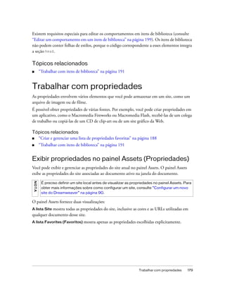 Trabalhar com propriedades 179
Existem requisitos especiais para editar os comportamentos em itens de biblioteca (consulte
“Editar um comportamento em um item de biblioteca” na página 199). Os itens de biblioteca
não podem conter folhas de estilos, porque o código correspondente a esses elementos integra
a seção head.
Tópicos relacionados
■ “Trabalhar com itens de biblioteca” na página 191
Trabalhar com propriedades
As propriedades envolvem vários elementos que você pode armazenar em um site, como um
arquivo de imagem ou de filme.
É possível obter propriedades de várias fontes. Por exemplo, você pode criar propriedades em
um aplicativo, como o Macromedia Fireworks ou Macromedia Flash, recebê-las de um colega
de trabalho ou copiá-las de um CD de clip-art ou de um site gráfico da Web.
Tópicos relacionados
■ “Criar e gerenciar uma lista de propriedades favoritas” na página 188
■ “Trabalhar com itens de biblioteca” na página 191
Exibir propriedades no painel Assets (Propriedades)
Você pode exibir e gerenciar as propriedades do site atual no painel Assets. O painel Assets
exibe as propriedades do site associadas ao documento ativo na janela do documento.
O painel Assets fornece duas visualizações:
A lista Site mostra todas as propriedades do site, inclusive as cores e as URLs utilizadas em
qualquer documento desse site.
A lista Favorites (Favoritos) mostra apenas as propriedades escolhidas explicitamente.
NOTA
É preciso definir um site local antes de visualizar as propriedades no painel Assets. Para
obter mais informações sobre como configurar um site, consulte “Configurar um novo
site do Dreamweaver” na página 90.
 