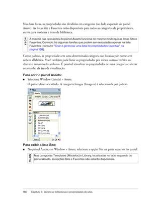 180 Capítulo 5: Gerenciar bibliotecas e propriedades de sites
Nas duas listas, as propriedades são divididas em categorias (no lado esquerdo do painel
Assets). As listas Site e Favorites estão disponíveis para todas as categorias de propriedades,
exceto para modelos e itens de biblioteca.
Como padrão, as propriedades em uma determinada categoria são listadas por nomes em
ordem alfabética. Você também pode listar as propriedades por vários outros critérios ou
alterar o tamanho das colunas. É possível visualizar as propriedades de uma categoria e alterar
o tamanho da área de visualização.
Para abrir o painel Assets:
■ Selecione Window (Janela) > Assets.
O painel Assets é exibido. A categoria Images (Imagens) é selecionada por padrão.
Para exibir a lista Site:
■ No painel Assets, em Window > Assets, selecione a opção Site na parte superior do painel.
NOTA
A maioria das operações do painel Assets funciona do mesmo modo que as listas Site e
Favorites. Contudo, há algumas tarefas que podem ser executadas apenas na lista
Favorites (consulte “Criar e gerenciar uma lista de propriedades favoritas” na
página 188).
NOTA
Nas categorias Templates (Modelos) e Library, localizadas no lado esquerdo do
painel Assets, as opções Site e Favorites não estarão disponíveis.
 