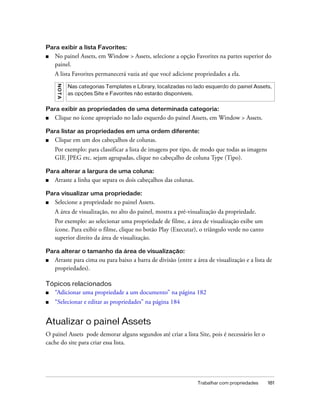 Trabalhar com propriedades 181
Para exibir a lista Favorites:
■ No painel Assets, em Window > Assets, selecione a opção Favorites na partes superior do
painel.
A lista Favorites permanecerá vazia até que você adicione propriedades a ela.
Para exibir as propriedades de uma determinada categoria:
■ Clique no ícone apropriado no lado esquerdo do painel Assets, em Window > Assets.
Para listar as propriedades em uma ordem diferente:
■ Clique em um dos cabeçalhos de colunas.
Por exemplo: para classificar a lista de imagens por tipo, de modo que todas as imagens
GIF, JPEG etc. sejam agrupadas, clique no cabeçalho de coluna Type (Tipo).
Para alterar a largura de uma coluna:
■ Arraste a linha que separa os dois cabeçalhos das colunas.
Para visualizar uma propriedade:
■ Selecione a propriedade no painel Assets.
A área de visualização, no alto do painel, mostra a pré-visualização da propriedade.
Por exemplo: ao selecionar uma propriedade de filme, a área de visualização exibe um
ícone. Para exibir o filme, clique no botão Play (Executar), o triângulo verde no canto
superior direito da área de visualização.
Para alterar o tamanho da área de visualização:
■ Arraste para cima ou para baixo a barra de divisão (entre a área de visualização e a lista de
propriedades).
Tópicos relacionados
■ “Adicionar uma propriedade a um documento” na página 182
■ “Selecionar e editar as propriedades” na página 184
Atualizar o painel Assets
O painel Assets pode demorar alguns segundos até criar a lista Site, pois é necessário ler o
cache do site para criar essa lista.
NOTA
Nas categorias Templates e Library, localizadas no lado esquerdo do painel Assets,
as opções Site e Favorites não estarão disponíveis.
 