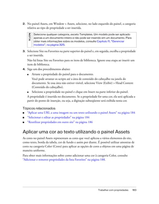Trabalhar com propriedades 183
2. No painel Assets, em Window > Assets, selecione, no lado esquerdo do painel, a categoria
relativa ao tipo de propriedade a ser inserida.
3. Selecione Site ou Favorites na parte superior do painel e, em seguida, escolha a propriedade
a ser inserida.
Não há listas Site ou Favorites para os itens de biblioteca. Ignore essa etapa ao inserir um
item de biblioteca.
4. Siga um dos procedimentos abaixo:
■ Arraste a propriedade do painel para o documento.
Você pode arrastar os scripts até a área de conteúdo do cabeçalho na janela do
documento. Se essa área não estiver visível, selecione View (Exibir) > Head Content
(Conteúdo do cabeçalho).
■ Selecione a propriedade no painel e clique em Insert na parte inferior do painel.
A propriedade é inserida no documento. Se a propriedade for uma cor, ela será aplicada a
partir do ponto de inserção, ou seja, a digitação subseqüente será exibida nesta cor.
Tópicos relacionados
■ “Aplicar uma URL a uma imagem ou um texto utilizando o painel Assets” na página 184
■ “Selecionar e editar as propriedades” na página 184
■ “Reutilizar propriedades em outro site” na página 186
Aplicar uma cor ao texto utilizando o painel Assets
As cores no painel Assets representam as cores que você aplicou a vários elementos do site,
como texto, borda da tabela, cor de fundo e assim por diante. É possível utilizar amostras de
cores na categoria Color (Cores) para aplicar as opções de cores a objetos em uma página de
maneira uniforme.
Para obter mais informações sobre como adicionar uma cor à categoria Color, consulte
“Adicionar e remover propriedades da lista Favorites” na página 188.
NOTA
Selecione qualquer categoria, exceto Templates. Um modelo pode ser aplicado
apenas a um documento inteiro e não pode ser inserido em um documento. Para
obter mais informações sobre os modelos, consulte Capítulo 11, “Gerenciar
modelos”, na página 325.
 
