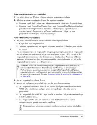 Trabalhar com propriedades 185
Para selecionar várias propriedades:
1. No painel Assets, em Window > Assets, selecione uma das propriedades.
2. Selecione as outras propriedades de uma das seguintes maneiras:
■ Pressione a tecla Shift e clique para selecionar uma série consecutiva de propriedades.
■ Pressione a tecla Control (no Windows) ou a tecla Command (no Macintosh) e clique
para adicionar uma propriedade individual à seleção (seja ela adjacente ou não à
seleção existente). Pressione a tecla Control ou Command e clique em uma
propriedade escolhida para cancelar a sua seleção.
Para editar uma propriedade:
1. No painel Assets (Window > Assets), selecione uma das propriedades.
■ Clique duas vezes na propriedade.
■ Selecione a propriedade e, em seguida, clique no botão Edit (Editar) na parte inferior
do painel.
No caso de alguns tipos de propriedades (imagens, por exemplo), a edição da propriedade
será iniciada em um aplicativo de edição externo. Quanto às cores e URLs, a edição da
propriedade permite alterar o valor desta apenas na lista Favorites. As cores e URLs não
podem ser editadas na lista Site. No caso dos modelos e itens de biblioteca, a edição da
propriedade permite alterá-la no Dreamweaver.
2. Altere a propriedade conforme desejar.
3. Ao concluir a edição da propriedade, siga um dos procedimentos abaixo:
■ Se a propriedade estiver na forma de um arquivo (qualquer uma diferente de cor ou
URL), salve-a (utilizando qualquer editor empregado para editá-la) e feche a
propriedade.
■ Se a propriedade for uma URL, clique em OK ao terminar a edição na caixa de diálogo
Edit URL (Editar URL).
■ Se a propriedade for uma cor, o seletor de cores do Dreamweaver se fechará
automaticamente quando uma cor for escolhida.
NOTA
Se não for aberto um editor externo para uma propriedade que deveria utilizá-lo,
selecione Edit > Preferences (Preferências) (no Windows) ou Dreamweaver >
Preferences (no Macintosh), selecione a categoria File Types/Editors (Tipos de
arquivos/editores) e certifique-se de que haja um editor externo definido para o tipo
de arquivo da propriedade. Consulte “Iniciar um editor de arquivos de mídia externo”
na página 521.
NOTA
Para desativar o seletor de cores sem escolher uma cor, pressione a tecla Esc.
 