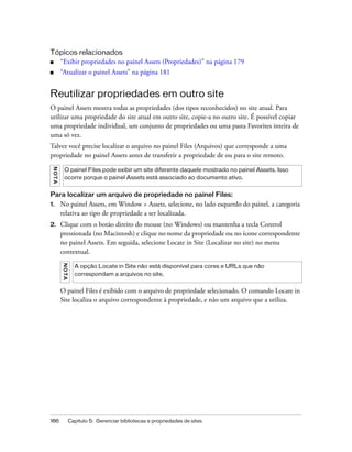 186 Capítulo 5: Gerenciar bibliotecas e propriedades de sites
Tópicos relacionados
■ “Exibir propriedades no painel Assets (Propriedades)” na página 179
■ “Atualizar o painel Assets” na página 181
Reutilizar propriedades em outro site
O painel Assets mostra todas as propriedades (dos tipos reconhecidos) no site atual. Para
utilizar uma propriedade do site atual em outro site, copie-a no outro site. É possível copiar
uma propriedade individual, um conjunto de propriedades ou uma pasta Favorites inteira de
uma só vez.
Talvez você precise localizar o arquivo no painel Files (Arquivos) que corresponde a uma
propriedade no painel Assets antes de transferir a propriedade de ou para o site remoto.
Para localizar um arquivo de propriedade no painel Files:
1. No painel Assets, em Window > Assets, selecione, no lado esquerdo do painel, a categoria
relativa ao tipo de propriedade a ser localizada.
2. Clique com o botão direito do mouse (no Windows) ou mantenha a tecla Control
pressionada (no Macintosh) e clique no nome da propriedade ou no ícone correspondente
no painel Assets. Em seguida, selecione Locate in Site (Localizar no site) no menu
contextual.
O painel Files é exibido com o arquivo de propriedade selecionado. O comando Locate in
Site localiza o arquivo correspondente à propriedade, e não um arquivo que a utiliza.
NOTA
O painel Files pode exibir um site diferente daquele mostrado no painel Assets. Isso
ocorre porque o painel Assets está associado ao documento ativo.
NOTA
A opção Locate in Site não está disponível para cores e URLs que não
correspondam a arquivos no site,
 
