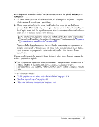 Trabalhar com propriedades 187
Para copiar as propriedades da lista Site ou Favorites do painel Assets para
outro site:
1. No painel Assets (Window > Assets), selecione, no lado esquerdo do painel, a categoria
relativa ao tipo de propriedade a ser copiada.
2. Clique com o botão direito do mouse (no Windows) ou mantenha a tecla Control
pressionada (no Macintosh), clique nas propriedades a serem copiadas e selecione Copy to
Site (Copiar para o site). Em seguida, selecione o site de destino no submenu. O submenu
listará todos os sites que o usuário tiver definido.
As propriedades são copiadas para o site especificado, para posições correspondentes às
posições no site atual. O Dreamweaver cria novas pastas na hierarquia do site de destino
como necessário. As propriedades também são adicionadas à lista Favorites do site
especificado.
Quando um documento for aberto no site de destino, o painel Assets alternará para esse site e
exibirá a propriedade copiada.
Tópicos relacionados
■ “Exibir propriedades no painel Assets (Propriedades)” na página 179
■ “Atualizar o painel Assets” na página 181
■ “Selecionar e editar as propriedades” na página 184
NOTA
Na lista Favorites, é possível copiar uma pasta Favorites, bem como propriedades
específicas. Para obter informações sobre as pastas Favorites, consulte “Agrupar as
propriedades na pasta Favorites” na página 191.
NOTA
Se a propriedade copiada for uma cor ou uma URL, ela aparecerá na lista Favorites, e
não na lista Site do outro site. Isso ocorre porque não há qualquer arquivo
correspondente à cor ou à URL. Portanto, nenhum arquivo poderá ser copiado no outro
site.
 