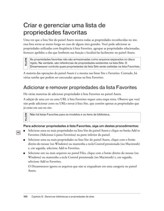 188 Capítulo 5: Gerenciar bibliotecas e propriedades de sites
Criar e gerenciar uma lista de
propriedades favoritas
Uma vez que a lista Site do painel Assets mostra todas as propriedades reconhecidas no site,
essa lista torna-se muito longa no caso de alguns sites grandes. Você pode adicionar as
propriedades utilizadas com freqüência à lista Favorites, agrupar as propriedades relacionadas,
fornecer apelidos a elas que lembrem sua função e localizá-las facilmente no painel Assets.
A maioria das operações do painel Assets é a mesma nas listas Site e Favorites. Contudo, há
várias tarefas que podem ser executadas apenas na lista Favorites.
Adicionar e remover propriedades da lista Favorites
Há várias maneiras de adicionar propriedades à lista Favorites no painel Assets.
A adição de uma cor ou uma URL à lista Favorites requer uma etapa extra. Observe que você
não pode adicionar cores ou URLs novas à lista Site, que contém apenas as propriedades que
já estão em uso no site.
Para adicionar propriedades à lista Favorites, siga um destes procedimentos:
■ Selecione uma ou mais propriedades na lista Site do painel Assets e clique no botão Add to
Favorites (Adicionar à pasta Favoritos) na parte inferior do painel.
■ Selecione uma ou mais propriedades na lista Site do painel Assets, clique com o botão
direito do mouse (no Windows) ou mantenha a tecla Control pressionada (no Macintosh)
e, em seguida, selecione Add to Favorites.
■ Selecione um ou mais arquivos no painel Files, clique com o botão direito do mouse (no
Windows) ou mantenha a tecla Control pressionada (no Macintosh) e, em seguida,
selecione Add to Favorites.
O Dreamweaver ignora os arquivos que não se enquadram em uma categoria no painel
Assets.
NOTA
As propriedades favoritas não são armazenadas como arquivos separados no disco
rígido. Na verdade, são referências de propriedades existentes na lista Site. O
Dreamweaver controla quais propriedades da lista Site serão exibidas na lista Favorites.
NOTA
Não há listas Favorites para os modelos e os itens de biblioteca.
 