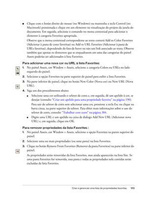 Criar e gerenciar uma lista de propriedades favoritas 189
■ Clique com o botão direito do mouse (no Windows) ou mantenha a tecla Control (no
Macintosh) pressionada e clique em um elemento na visualização do projeto da janela do
documento. Em seguida, selecione o comando no menu contextual para adicionar o
elemento à categoria Favorites apropriada.
Observe que o menu contextual correspondente ao texto conterá Add to Color Favorites
(Adicionar à pasta de cores favoritas) ou Add to URL Favorites (Adicionar à pasta de
URLs favoritas), dependendo do fato de haver ou não um link associado ao texto. Observe
também que apenas os elementos que se enquadrarem em uma das categorias do painel
Assets poderão ser adicionados à lista Favorites.
Para adicionar uma nova cor ou URL à lista Favorites:
1. No painel Assets, em Window > Assets, selecione a categoria Colors ou URLs no lado
esquerdo do painel.
2. Selecione a opção Favorites na parte superior do painel para exibir a lista Favorites.
3. Na parte inferior do painel, clique no botão New Color (Nova cor) ou New URL (Nova
URL).
4. Siga um dos procedimentos abaixo
■ Selecione uma cor utilizando o seletor de cores e, em seguida, dê um apelido à cor, se
desejar (consulte “Criar um apelido para uma propriedade favorita” na página 190).
Para sair do seletor de cores sem selecionar uma cor, pressione a tecla Esc ou clique na
barra cinza, na parte superior do seletor. Para obter mais informações sobre o uso do
seletor de cores, consulte “Trabalhar com cores” na página 384.
■ Digite uma URL e um apelido na caixa de diálogo Add New URL (Adicionar nova
URL) e, em seguida, clique em OK.
Para remover propriedades da lista Favorites :
1. No painel Assets, em Window > Assets, selecione a opção Favorites na partes superior do
painel.
2. Selecione uma ou mais propriedades (ou uma pasta) na lista Favorites.
3. Clique no botão Remove From Favorites (Remover da pasta Favoritos) na parte inferior do
painel.
As propriedades serão removidas da lista Favorites, mas ainda aparecerão na lista Site. Se
uma pasta Favorites for removida, essa pasta e todas as propriedades nela contidas serão
excluídas da lista Favorites.
 