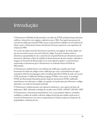 19
Introdução
O Dreamweaver MX2004 da Macromedia é um editor de HTML profissional para desenhar,
codificar e desenvolver sites, páginas e aplicativos para a Web. Para aqueles que gostam do
controle da codificação manual HTML ou para os que preferem trabalhar em um ambiente de
edição visual, o Dreamweaver fornece ferramentas úteis para aprimorar a sua experiência de
criação para Web.
Os recursos de edição visual do Dreamweaver permitem criar páginas, de modo rápido, sem
que seja necessário escrever uma única linha de código. É possível visualizar todos os
elementos ou propriedades do site e arrastá-los de um painel fácil de usar diretamente para um
documento. Dinamize o fluxo de trabalho de desenvolvimento de sites criando e editando as
imagens no Fireworks da Macromedia ou em outro aplicativo gráfico e, posteriormente,
importando-as diretamente para o Dreamweaver ou incluindo objetos do Flash da
Macromedia.
O Dreamweaver também fornece um ambiente de codificação completo que inclui
ferramentas de edição de códigos (como codificação por cores e preenchimento de tags) e
material de referência de linguagens sobre Cascading Style Sheets (Folha de estilo em cascata)
(CSS), JavaScript e ColdFusion Markup Language (CFML), entre outros. A tecnologia
HTML do Macromedia Roundtrip permite importar documentos HTML codificados
manualmente sem reformatar o código; em seguida, você pode optar por reformatar o código,
aplicando o seu estilo de formatação preferido.
O Dreamweaver também permite criar aplicativos dinâmicos e com suporte de banco de
dados para a Web, utilizando tecnologia de servidor como CFML, ASP.NET, ASP, JSP e PHP.
O Dreamweaver é inteiramente personalizável. Crie os seus próprios objetos e comandos,
modifique os atalhos de teclado e adicione códigos JavaScript para ampliar ainda mais os
recursos do Dreamweaver com novos comportamentos, Property inspectors (Inspetores de
propriedades) e relatórios de site.
 