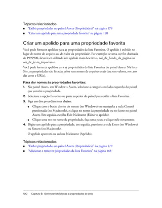190 Capítulo 5: Gerenciar bibliotecas e propriedades de sites
Tópicos relacionados
■ “Exibir propriedades no painel Assets (Propriedades)” na página 179
■ “Criar um apelido para uma propriedade favorita” na página 190
Criar um apelido para uma propriedade favorita
Você pode fornecer apelidos para as propriedades da lista Favorites. O apelido é exibido no
lugar do nome do arquivo ou do valor da propriedade. Por exemplo: se uma cor for chamada
de #999900, deverá ser utilizado um apelido mais descritivo, cor_de_fundo_da_página ou
cor_de_texto_importante.
Você pode fornecer apelidos para as propriedades da lista Favorites do painel Assets. Na lista
Site, as propriedades são listadas pelos seus nomes de arquivos reais (ou seus valores, no caso
das cores e URLs).
Para dar nomes às propriedades favoritas:
1. No painel Assets, em Window > Assets, selecione a categoria no lado esquerdo do painel
que contém a propriedade.
2. Selecione a opção Favorites na parte superior do painel para exibir a lista Favorites.
3. Siga um dos procedimentos abaixo:
■ Clique com o botão direito do mouse (no Windows) ou mantenha a tecla Control
pressionada (no Macintosh), e clique no nome da propriedade ou no ícone no painel
Assets. Em seguida, escolha Edit Nickname (Editar o apelido).
■ Clique uma vez no nome da propriedade, faça uma pausa e clique nele novamente.
4. Digite um apelido para a propriedade, em seguida, pressione a tecla Enter (no Windows)
ou Return (no Macintosh).
O apelido aparecerá na coluna Nickname (Apelido).
Tópicos relacionados
■ “Exibir propriedades no painel Assets (Propriedades)” na página 179
■ “Adicionar e remover propriedades da lista Favorites” na página 188
 