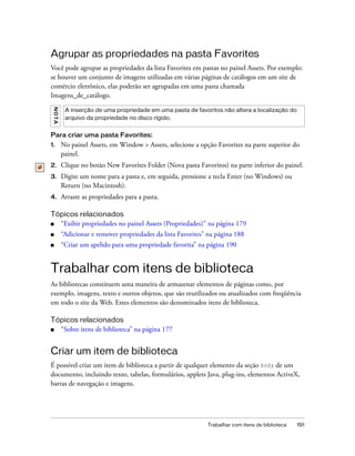 Trabalhar com itens de biblioteca 191
Agrupar as propriedades na pasta Favorites
Você pode agrupar as propriedades da lista Favorites em pastas no painel Assets. Por exemplo:
se houver um conjunto de imagens utilizadas em várias páginas de catálogos em um site de
comércio eletrônico, elas poderão ser agrupadas em uma pasta chamada
Imagens_de_catálogo.
Para criar uma pasta Favorites:
1. No painel Assets, em Window > Assets, selecione a opção Favorites na parte superior do
painel.
2. Clique no botão New Favorites Folder (Nova pasta Favoritos) na parte inferior do painel.
3. Digite um nome para a pasta e, em seguida, pressione a tecla Enter (no Windows) ou
Return (no Macintosh).
4. Arraste as propriedades para a pasta.
Tópicos relacionados
■ “Exibir propriedades no painel Assets (Propriedades)” na página 179
■ “Adicionar e remover propriedades da lista Favorites” na página 188
■ “Criar um apelido para uma propriedade favorita” na página 190
Trabalhar com itens de biblioteca
As bibliotecas constituem uma maneira de armazenar elementos de páginas como, por
exemplo, imagens, texto e outros objetos, que são reutilizados ou atualizados com freqüência
em todo o site da Web. Estes elementos são denominados itens de biblioteca.
Tópicos relacionados
■ “Sobre itens de biblioteca” na página 177
Criar um item de biblioteca
É possível criar um item de biblioteca a partir de qualquer elemento da seção body de um
documento, incluindo texto, tabelas, formulários, applets Java, plug-ins, elementos ActiveX,
barras de navegação e imagens.
NOTA
A inserção de uma propriedade em uma pasta de favoritos não altera a localização do
arquivo da propriedade no disco rígido.
 