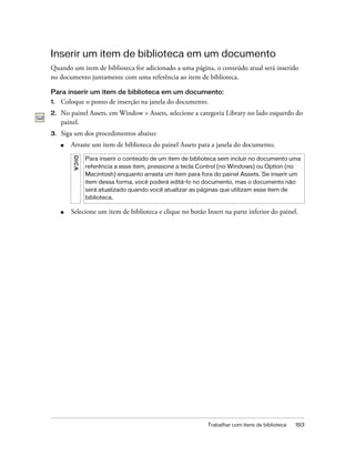Trabalhar com itens de biblioteca 193
Inserir um item de biblioteca em um documento
Quando um item de biblioteca for adicionado a uma página, o conteúdo atual será inserido
no documento juntamente com uma referência ao item de biblioteca.
Para inserir um item de biblioteca em um documento:
1. Coloque o ponto de inserção na janela do documento.
2. No painel Assets, em Window > Assets, selecione a categoria Library no lado esquerdo do
painel.
3. Siga um dos procedimentos abaixo:
■ Arraste um item de biblioteca do painel Assets para a janela do documento.
■ Selecione um item de biblioteca e clique no botão Insert na parte inferior do painel.
DICA
Para inserir o conteúdo de um item de biblioteca sem incluir no documento uma
referência a esse item, pressione a tecla Control (no Windows) ou Option (no
Macintosh) enquanto arrasta um item para fora do painel Assets. Se inserir um
item dessa forma, você poderá editá-lo no documento, mas o documento não
será atualizado quando você atualizar as páginas que utilizam esse item de
biblioteca.
 