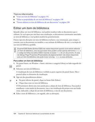 194 Capítulo 5: Gerenciar bibliotecas e propriedades de sites
Tópicos relacionados
■ “Criar um item de biblioteca” na página 191
■ “Editar as propriedades de um item de biblioteca” na página 198
■ “Tornar editáveis os itens de biblioteca de um documento” na página 198
Editar um item de biblioteca
Quando editar um item de biblioteca, você poderá atualizar todos os documentos que o
utilizam. Se você optar por não fazer uma atualização, os documentos continuarão associados
ao item de biblioteca e você poderá atualizá-los posteriormente.
Outros tipos de alterações em itens de biblioteca incluem a sua renomeação, para romper a
conexão com os documentos ou modelos, a sua exclusão da biblioteca do site e a recriação de
um item de biblioteca perdido.
Para editar um item de biblioteca:
1. No painel Assets, em Window > Assets, selecione a categoria Library no lado esquerdo do
painel.
2. Selecione um item de biblioteca.
A visualização do item de biblioteca é exibida na parte superior do painel Assets. Não é
possível editar os elementos da visualização.
3. Siga um dos procedimentos abaixo:
■ Na parte inferior do painel, clique no botão Edit (Editar).
■ Clique duas vezes no item de biblioteca.
O Dreamweaver abrirá uma nova janela para a edição do item de biblioteca. Essa janela é
semelhante a uma janela de documento, mas a sua visualização do projeto tem um fundo
cinza, indicando a edição de um item de biblioteca, e não de um documento.
4. Edite o item de biblioteca e, em seguida, salve as alterações.
NOTA
O painel CSS Styles (Estilos CSS) não estará disponível quando você estiver editando
um item de biblioteca, uma vez que esses itens podem conter apenas elementos body e
o código de folhas de estilos CSS é inserido na seção head de um documento. A caixa
de diálogo Page Properties (Propriedades da página) também não estará disponível,
pois um item de biblioteca não pode incluir uma tag body ou seus atributos.
 