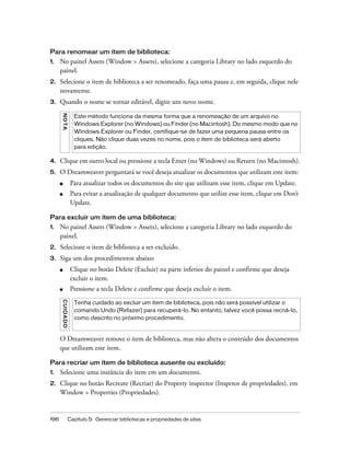 196 Capítulo 5: Gerenciar bibliotecas e propriedades de sites
Para renomear um item de biblioteca:
1. No painel Assets (Window > Assets), selecione a categoria Library no lado esquerdo do
painel.
2. Selecione o item de biblioteca a ser renomeado, faça uma pausa e, em seguida, clique nele
novamente.
3. Quando o nome se tornar editável, digite um novo nome.
4. Clique em outro local ou pressione a tecla Enter (no Windows) ou Return (no Macintosh).
5. O Dreamweaver perguntará se você deseja atualizar os documentos que utilizam este item:
■ Para atualizar todos os documentos do site que utilizam esse item, clique em Update.
■ Para evitar a atualização de qualquer documento que utilize esse item, clique em Don’t
Update.
Para excluir um item de uma biblioteca:
1. No painel Assets (Window > Assets), selecione a categoria Library no lado esquerdo do
painel.
2. Selecione o item de biblioteca a ser excluído.
3. Siga um dos procedimentos abaixo:
■ Clique no botão Delete (Excluir) na parte inferior do painel e confirme que deseja
excluir o item.
■ Pressione a tecla Delete e confirme que deseja excluir o item.
O Dreamweaver remove o item de biblioteca, mas não altera o conteúdo dos documentos
que utilizam esse item.
Para recriar um item de biblioteca ausente ou excluído:
1. Selecione uma instância do item em um documento.
2. Clique no botão Recreate (Recriar) do Property inspector (Inspetor de propriedades), em
Window > Properties (Propriedades).
NOTA
Este método funciona da mesma forma que a renomeação de um arquivo no
Windows Explorer (no Windows) ou Finder (no Macintosh). Do mesmo modo que no
Windows Explorer ou Finder, certifique-se de fazer uma pequena pausa entre os
cliques. Não clique duas vezes no nome, pois o item de biblioteca será aberto
para edição.
CUIDADO
Tenha cuidado ao excluir um item de biblioteca, pois não será possível utilizar o
comando Undo (Refazer) para recuperá-lo. No entanto, talvez você possa recriá-lo,
como descrito no próximo procedimento.
 
