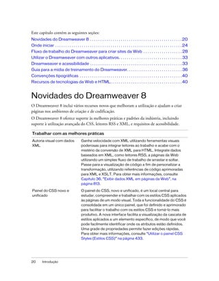 20 Introdução
Este capítulo contém as seguintes seções:
Novidades do Dreamweaver 8 . . . . . . . . . . . . . . . . . . . . . . . . . . . . . . . . . . . . . . . . . . . . . 20
Onde iniciar . . . . . . . . . . . . . . . . . . . . . . . . . . . . . . . . . . . . . . . . . . . . . . . . . . . . . . . . . . . . . . 24
Fluxo de trabalho do Dreamweaver para criar sites da Web . . . . . . . . . . . . . . . . . . . 28
Utilizar o Dreamweaver com outros aplicativos. . . . . . . . . . . . . . . . . . . . . . . . . . . . . . . 33
Dreamweaver e acessibilidade . . . . . . . . . . . . . . . . . . . . . . . . . . . . . . . . . . . . . . . . . . . . . 33
Guia para a mídia de treinamento do Dreamweaver. . . . . . . . . . . . . . . . . . . . . . . . . . . 36
Convenções tipográficas . . . . . . . . . . . . . . . . . . . . . . . . . . . . . . . . . . . . . . . . . . . . . . . . . .40
Recursos de tecnologias da Web e HTML. . . . . . . . . . . . . . . . . . . . . . . . . . . . . . . . . . .40
Novidades do Dreamweaver 8
O Dreamweaver 8 inclui vários recursos novos que melhoram a utilização e ajudam a criar
páginas nos ambientes de criação e de codificação.
O Dreamweaver 8 oferece suporte às melhores práticas e padrões da indústria, incluindo
suporte à utilização avançada do CSS, leitores RSS e XML, e requisitos de acessibilidade.
Trabalhar com as melhores práticas
Autoria visual com dados
XML
Ganhe velocidade com XML utilizando ferramentas visuais
poderosas para integrar leitores ao trabalho e acabe com o
mistério da conversão de XML para HTML. Integrate dados
baseados em XML, como leitores RSS, a páginas da Web
utilizando um simples fluxo de trabalho de arrastar e soltar.
Passe para a visualização de código a fim de personalizar a
transformação, utilizando referências de código aprimoradas
para XML e XSLT. Para obter mais informações, consulte
Capítulo 36, “Exibir dados XML em páginas da Web”, na
página 813.
Painel do CSS novo e
unificado
O painel do CSS, novo e unificado, é um local central para
estudar, compreender e trabalhar com os estilos CSS aplicados
às páginas de um modo visual. Toda a funcionalidade do CSS é
consolidada em um único painel, que foi definido e aprimorado
para facilitar o trabalho com os estilos CSS e torná-lo mais
produtivo. A nova interface facilita a visualização da cascata de
estilos aplicados a um elemento específico, de modo que você
pode facilmente identificar onde os atributos estão definidos.
Uma grade de propriedades permite fazer edições rápidas.
Para obter mais informações, consulte “Utilizar o painel CSS
Styles (Estilos CSS)” na página 433.
 