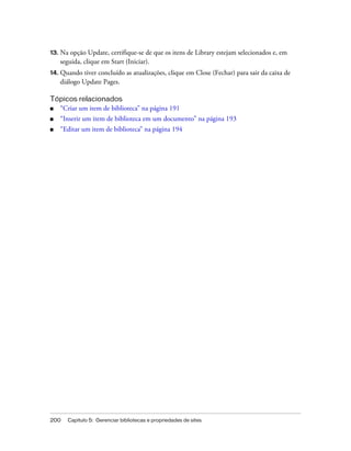 200 Capítulo 5: Gerenciar bibliotecas e propriedades de sites
13. Na opção Update, certifique-se de que os itens de Library estejam selecionados e, em
seguida, clique em Start (Iniciar).
14. Quando tiver concluído as atualizações, clique em Close (Fechar) para sair da caixa de
diálogo Update Pages.
Tópicos relacionados
■ “Criar um item de biblioteca” na página 191
■ “Inserir um item de biblioteca em um documento” na página 193
■ “Editar um item de biblioteca” na página 194
 