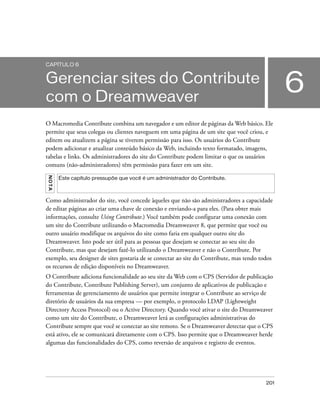 201
6
CAPÍTULO 6
Gerenciar sites do Contribute
com o Dreamweaver
O Macromedia Contribute combina um navegador e um editor de páginas da Web básico. Ele
permite que seus colegas ou clientes naveguem em uma página de um site que você criou, e
editem ou atualizem a página se tiverem permissão para isso. Os usuários do Contribute
podem adicionar e atualizar conteúdo básico da Web, incluindo texto formatado, imagens,
tabelas e links. Os administradores do site do Contribute podem limitar o que os usuários
comuns (não-administradores) têm permissão para fazer em um site.
Como administrador do site, você concede àqueles que não são administradores a capacidade
de editar páginas ao criar uma chave de conexão e enviando-a para eles. (Para obter mais
informações, consulte Using Contribute.) Você também pode configurar uma conexão com
um site do Contribute utilizando o Macromedia Dreamweaver 8, que permite que você ou
outro usuário modifique os arquivos do site como faria em qualquer outro site do
Dreamweaver. Isto pode ser útil para as pessoas que desejam se conectar ao seu site do
Contribute, mas que desejam fazê-lo utilizando o Dreamweaver e não o Contribute. Por
exemplo, seu designer de sites gostaria de se conectar ao site do Contribute, mas tendo todos
os recursos de edição disponíveis no Dreamweaver.
O Contribute adiciona funcionalidade ao seu site da Web com o CPS (Servidor de publicação
do Contribute, Contribute Publishing Server), um conjunto de aplicativos de publicação e
ferramentas de gerenciamento de usuários que permite integrar o Contribute ao serviço de
diretório de usuários da sua empresa — por exemplo, o protocolo LDAP (Lightweight
Directory Access Protocol) ou o Active Directory. Quando você ativar o site do Dreamweaver
como um site do Contribute, o Dreamweaver lerá as configurações administrativas do
Contribute sempre que você se conectar ao site remoto. Se o Dreamweaver detectar que o CPS
está ativo, ele se comunicará diretamente com o CPS. Isso permite que o Dreamweaver herde
algumas das funcionalidades do CPS, como reversão de arquivos e registro de eventos.
NOTA
Este capítulo pressupõe que você é um administrador do Contribute.
 