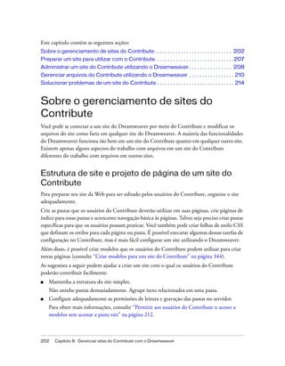 202 Capítulo 6: Gerenciar sites do Contribute com o Dreamweaver
Este capítulo contém as seguintes seções:
Sobre o gerenciamento de sites do Contribute . . . . . . . . . . . . . . . . . . . . . . . . . . . . . 202
Preparar um site para utilizar com o Contribute. . . . . . . . . . . . . . . . . . . . . . . . . . . . . .207
Administrar um site do Contribute utilizando o Dreamweaver . . . . . . . . . . . . . . . . 208
Gerenciar arquivos do Contribute utilizando o Dreamweaver . . . . . . . . . . . . . . . . . 210
Solucionar problemas de um site do Contribute . . . . . . . . . . . . . . . . . . . . . . . . . . . . . 214
Sobre o gerenciamento de sites do
Contribute
Você pode se conectar a um site do Dreamweaver por meio do Contribute e modificar os
arquivos do site como faria em qualquer site do Dreamweaver. A maioria das funcionalidades
do Dreamweaver funciona tão bem em um site do Contribute quanto em qualquer outro site.
Existem apenas alguns aspectos do trabalho com arquivos em um site do Contribute
diferentes do trabalho com arquivos em outros sites.
Estrutura de site e projeto de página de um site do
Contribute
Para preparar seu site da Web para ser editado pelos usuários do Contribute, organize o site
adequadamente.
Crie as pastas que os usuários do Contribute deverão utilizar em suas páginas, crie páginas de
índice para essas pastas e acrescente navegação básica às páginas. Talvez seja preciso criar pastas
específicas para que os usuários possam praticar. Você também pode criar folhas de estilo CSS
que definam os estilos para cada página ou pasta. É possível executar algumas dessas tarefas de
configuração no Contribute, mas é mais fácil configurar um site utilizando o Dreamweaver.
Além disso, é possível criar modelos que os usuários do Contribute podem utilizar para criar
novas páginas (consulte “Criar modelos para um site do Contribute” na página 344).
As sugestões a seguir podem ajudar a criar um site com o qual os usuários do Contribute
poderão contribuir facilmente:
■ Mantenha a estrutura do site simples.
Não aninhe pastas demasiadamente. Agrupe itens relacionados em uma pasta.
■ Configure adequadamente as permissões de leitura e gravação das pastas no servidor.
Para obter mais informações, consulte “Permitir aos usuários do Contribute o acesso a
modelos sem acessar a pasta raiz” na página 212.
 