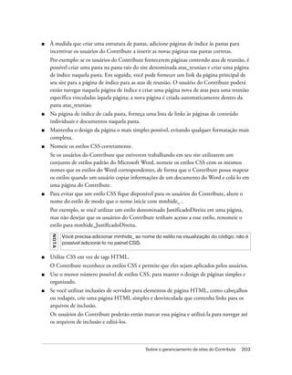 Sobre o gerenciamento de sites do Contribute 203
■ À medida que criar uma estrutura de pastas, adicione páginas de índice às pastas para
incentivar os usuários do Contribute a inserir as novas páginas nas pastas corretas.
Por exemplo: se os usuários do Contribute fornecerem páginas contendo atas de reunião, é
possível criar uma pasta na pasta raiz do site denominada atas_reuniao e criar uma página
de índice naquela pasta. Em seguida, você pode fornecer um link da página principal de
seu site para a página de índice para as atas de reunião. O usuário do Contribute poderá
então navegar naquela página de índice e criar uma página nova de atas para uma reunião
específica vinculadas àquela página; a nova página é criada automaticamente dentro da
pasta atas_reuniao.
■ Na página de índice de cada pasta, forneça uma lista de links às páginas de conteúdo
individuais e documentos naquela pasta.
■ Mantenha o design da página o mais simples possível, evitando qualquer formatação mais
complexa.
■ Nomeie os estilos CSS corretamente.
Se os usuários do Contribute que estiverem trabalhando em seu site utilizarem um
conjunto de estilos padrão do Microsoft Word, nomeie os estilos CSS com os mesmos
nomes que os estilos do Word correspondentes, de forma que o Contribute possa mapear
os estilos quando um usuário copiar informações de um documento do Word e colá-lo em
uma página do Contribute.
■ Para evitar que um estilo CSS fique disponível para os usuários do Contribute, altere o
nome do estilo de modo que o nome inicie com mmhide_ .
Por exemplo, se você utilizar um estilo denominado JustificadoDireita em uma página,
mas não desejar que os usuários do Contribute tenham acesso a esse estilo, renomeie o
estilo para mmhide_JustificadoDireita.
■ Utilize CSS em vez de tags HTML.
O Contribute reconhece os estilos CSS e permite que eles sejam aplicados pelos usuários.
■ Use o menor número possível de estilos CSS, para manter o design de páginas simples e
organizado.
■ Se você utilizar inclusões de servidor para elementos de página HTML, como cabeçalhos
ou rodapés, crie uma página HTML simples e desvinculada que contenha links para os
arquivos de inclusão.
Os usuários do Contribute poderão então marcar essa página e utilizá-la para navegar até
os arquivos de inclusão e editá-los.
NOTA
Você precisa adicionar mmhide_ ao nome do estilo na visualização do código; não é
possível adicioná-lo no painel CSS.
 