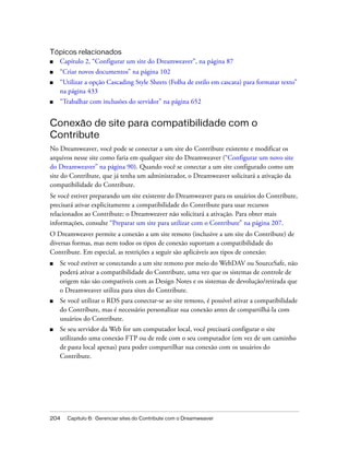 204 Capítulo 6: Gerenciar sites do Contribute com o Dreamweaver
Tópicos relacionados
■ Capítulo 2, “Configurar um site do Dreamweaver”, na página 87
■ “Criar novos documentos” na página 102
■ “Utilizar a opção Cascading Style Sheets (Folha de estilo em cascata) para formatar texto”
na página 433
■ “Trabalhar com inclusões do servidor” na página 652
Conexão de site para compatibilidade com o
Contribute
No Dreamweaver, você pode se conectar a um site do Contribute existente e modificar os
arquivos nesse site como faria em qualquer site do Dreamweaver (“Configurar um novo site
do Dreamweaver” na página 90). Quando você se conectar a um site configurado como um
site do Contribute, que já tenha um administrador, o Dreamweaver solicitará a ativação da
compatibilidade do Contribute.
Se você estiver preparando um site existente do Dreamweaver para os usuários do Contribute,
precisará ativar explicitamente a compatibilidade do Contribute para usar recursos
relacionados ao Contribute; o Dreamweaver não solicitará a ativação. Para obter mais
informações, consulte “Preparar um site para utilizar com o Contribute” na página 207.
O Dreamweaver permite a conexão a um site remoto (inclusive a um site do Contribute) de
diversas formas, mas nem todos os tipos de conexão suportam a compatibilidade do
Contribute. Em especial, as restrições a seguir são aplicáveis aos tipos de conexão:
■ Se você estiver se conectando a um site remoto por meio do WebDAV ou SourceSafe, não
poderá ativar a compatibilidade do Contribute, uma vez que os sistemas de controle de
origem não são compatíveis com as Design Notes e os sistemas de devolução/retirada que
o Dreamweaver utiliza para sites do Contribute.
■ Se você utilizar o RDS para conectar-se ao site remoto, é possível ativar a compatibilidade
do Contribute, mas é necessário personalizar sua conexão antes de compartilhá-la com
usuários do Contribute.
■ Se seu servidor da Web for um computador local, você precisará configurar o site
utilizando uma conexão FTP ou de rede com o seu computador (em vez de um caminho
de pasta local apenas) para poder compartilhar sua conexão com os usuários do
Contribute.
 