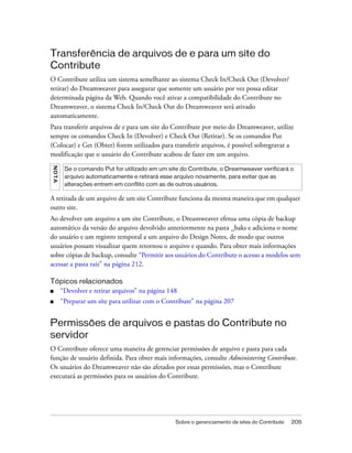 Sobre o gerenciamento de sites do Contribute 205
Transferência de arquivos de e para um site do
Contribute
O Contribute utiliza um sistema semelhante ao sistema Check In/Check Out (Devolver/
retirar) do Dreamweaver para assegurar que somente um usuário por vez possa editar
determinada página da Web. Quando você ativar a compatibilidade do Contribute no
Dreamweaver, o sistema Check In/Check Out do Dreamweaver será ativado
automaticamente.
Para transferir arquivos de e para um site do Contribute por meio do Dreamweaver, utilize
sempre os comandos Check In (Devolver) e Check Out (Retirar). Se os comandos Put
(Colocar) e Get (Obter) forem utilizados para transferir arquivos, é possível sobregravar a
modificação que o usuário do Contribute acabou de fazer em um arquivo.
A retirada de um arquivo de um site Contribute funciona da mesma maneira que em qualquer
outro site.
Ao devolver um arquivo a um site Contribute, o Dreamweaver efetua uma cópia de backup
automático da versão do arquivo devolvido anteriormente na pasta _baks e adiciona o nome
do usuário e um registro temporal a um arquivo do Design Notes, de modo que outros
usuários possam visualizar quem retornou o arquivo e quando. Para obter mais informações
sobre cópias de backup, consulte “Permitir aos usuários do Contribute o acesso a modelos sem
acessar a pasta raiz” na página 212.
Tópicos relacionados
■ “Devolver e retirar arquivos” na página 148
■ “Preparar um site para utilizar com o Contribute” na página 207
Permissões de arquivos e pastas do Contribute no
servidor
O Contribute oferece uma maneira de gerenciar permissões de arquivo e pasta para cada
função de usuário definida. Para obter mais informações, consulte Administering Contribute.
Os usuários do Dreamweaver não são afetados por essas permissões, mas o Contribute
executará as permissões para os usuários do Contribute.
NOTA
Se o comando Put for utilizado em um site do Contribute, o Dreamweaver verificará o
arquivo automaticamente e retirará esse arquivo novamente, para evitar que as
alterações entrem em conflito com as de outros usuários.
 