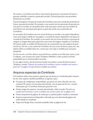 206 Capítulo 6: Gerenciar sites do Contribute com o Dreamweaver
No entanto, o Contribute não oferece uma maneira de gerenciar as permissões de leitura e
gravação atribuídas a arquivos e pastas pelo servidor. É possível gerenciar essas permissões
diretamente no servidor.
É possível imaginar as funções de usuário do Contribute como uma camada das permissões de
leitura e gravação do servidor. Por exemplo, se um usuário não tiver permissão de gravação em
uma pasta no servidor, ele não poderá salvar nada nessa pasta, mesmo que seja membro de
uma função com autorização para gravar na pasta (de acordo com as permissões do
Contribute).
Se um usuário do Contribute não tiver acesso de leitura no servidor a um arquivo dependente,
como uma imagem exibida em uma página, o conteúdo do arquivo dependente não aparecerá
na janela do Contribute. Por exemplo, se um usuário não tiver acesso de leitura a uma pasta de
imagens, as imagens dessa pasta aparecerão como ícones de imagens rompidos no Contribute.
Do mesmo modo, os modelos do Dreamweaver são armazenados em uma subpasta da pasta
raiz do site. Por isso, se um usuário do Contribute não tiver acesso de leitura à pasta raiz, não
poderá utilizar os modelos desse site, a menos que você copie os modelos para uma pasta
apropriada.
Ao criar um site, você deve oferecer acesso de leitura a usuários no servidor para a pasta /_mm
(a subpasta _mm na pasta raiz), pasta /Templates (Modelos) e todas as pastas contendo
propriedades que os usuários podem necessitar.
Se, por algum motivo, não for possível conceder aos usuários o acesso de leitura à pasta /
Templates, consulte “Permitir aos usuários do Contribute o acesso a modelos sem acessar a
pasta raiz” na página 212 para fornecer modelos aos usuários.
Arquivos especiais do Contribute
O Contribute utiliza vários arquivos especiais que não devem ser visualizados pelos visitantes
do site. Esses arquivos também possibilitam as seguintes ações:
■ O arquivo de configuração compartilhado, que possui um nome ofuscado com uma
extensão CSI, aparece em uma pasta denominada _mm na pasta raiz do site, e contém
informações que o Contribute utiliza para gerenciar o site
■ Versões antigas dos arquivos, em pastas denominadas _baks (consulte “Permitir aos
usuários do Contribute o acesso a modelos sem acessar a pasta raiz” na página 212)
■ Versões temporárias de páginas, de modo que os usuários podem visualizar as alterações
■ Arquivos temporariamente bloqueados, indicando que uma determinada página está
sendo editada ou visualizada
■ Arquivo de Design Notes contendo metadados sobre as páginas do site
 