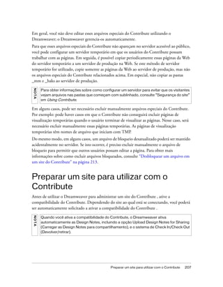 Preparar um site para utilizar com o Contribute 207
Em geral, você não deve editar esses arquivos especiais do Contribute utilizando o
Dreamweaver; o Dreamweaver gerencia-os automaticamente.
Para que esses arquivos especiais do Contribute não apareçam no servidor acessível ao público,
você pode configurar um servidor temporário em que os usuários do Contribute possam
trabalhar com as páginas. Em seguida, é possível copiar periodicamente essas páginas da Web
do servidor temporário a um servidor de produção na Web. Se este método de servidor
temporário for utilizado, copie somente as páginas da Web ao servidor de produção, mas não
os arquivos especiais do Contribute relacionados acima. Em especial, não copiar as pastas
_mm e _baks ao servidor de produção.
Em alguns casos, pode ser necessário excluir manualmente arquivos especiais do Contribute.
Por exemplo: pode haver casos em que o Contribute não conseguirá excluir páginas de
visualização temporárias quando o usuário terminar de visualizar as páginas. Nesse caso, será
necessário excluir manualmente essas páginas temporárias. As páginas de visualização
temporárias têm nomes de arquivo que iniciam com TMP.
Do mesmo modo, em alguns casos, um arquivo de bloqueio desatualizado poderá ser mantido
acidentalmente no servidor. Se isto ocorrer, é preciso excluir manualmente o arquivo de
bloqueio para permitir que outros usuários possam editar a página. Para obter mais
informações sobre como excluir arquivos bloqueados, consulte “Desbloquear um arquivo em
um site do Contribute” na página 213.
Preparar um site para utilizar com o
Contribute
Antes de utilizar o Dreamweaver para administrar um site do Contribute , ative a
compatibilidade do Contribute. Dependendo do site ao qual está se conectando, você poderá
ser automaticamente solicitado a ativar a compatibilidade do Contribute .
NOTA
Para obter informações sobre como configurar um servidor para evitar que os visitantes
vejam arquivos nas pastas que começam com sublinhado, consulte “Segurança do site”
em Using Contribute.
NOTA
Quando você ativa a compatibilidade do Contribute, o Dreamweaver ativa
automaticamente as Design Notes, incluindo a opção Upload Design Notes for Sharing
(Carregar as Design Notes para compartilhamento), e o sistema de Check In/Check Out
(Devolver/retirar).
 
