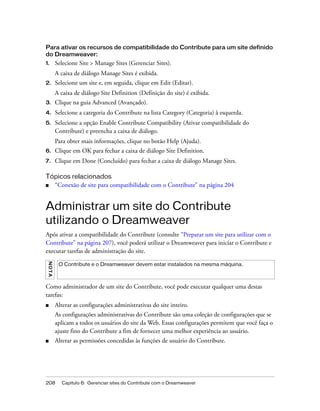 208 Capítulo 6: Gerenciar sites do Contribute com o Dreamweaver
Para ativar os recursos de compatibilidade do Contribute para um site definido
do Dreamweaver:
1. Selecione Site > Manage Sites (Gerenciar Sites).
A caixa de diálogo Manage Sites é exibida.
2. Selecione um site e, em seguida, clique em Edit (Editar).
A caixa de diálogo Site Definition (Definição do site) é exibida.
3. Clique na guia Advanced (Avançado).
4. Selecione a categoria do Contribute na lista Category (Categoria) à esquerda.
5. Selecione a opção Enable Contribute Compatibility (Ativar compatibilidade do
Contribute) e preencha a caixa de diálogo.
Para obter mais informações, clique no botão Help (Ajuda).
6. Clique em OK para fechar a caixa de diálogo Site Definition.
7. Clique em Done (Concluído) para fechar a caixa de diálogo Manage Sites.
Tópicos relacionados
■ “Conexão de site para compatibilidade com o Contribute” na página 204
Administrar um site do Contribute
utilizando o Dreamweaver
Após ativar a compatibilidade do Contribute (consulte “Preparar um site para utilizar com o
Contribute” na página 207), você poderá utilizar o Dreamweaver para iniciar o Contribute e
executar tarefas de administração do site.
Como administrador de um site do Contribute, você pode executar qualquer uma destas
tarefas:
■ Alterar as configurações administrativas do site inteiro.
As configurações administrativas do Contribute são uma coleção de configurações que se
aplicam a todos os usuários do site da Web. Essas configurações permitem que você faça o
ajuste fino do Contribute a fim de fornecer uma melhor experiência ao usuário.
■ Alterar as permissões concedidas às funções de usuário do Contribute.
NOTA
O Contribute e o Dreamweaver devem estar instalados na mesma máquina.
 