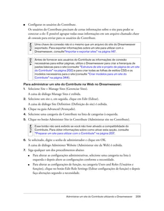 Administrar um site do Contribute utilizando o Dreamweaver 209
■ Configurar os usuários do Contribute.
Os usuários do Contribute precisam de certas informações sobre o site para poder se
conectar a ele: É possível agrupar todas essas informações em um arquivo chamado chave
de conexão para enviar para os usuários do Contribute.
Para administrar um site do Contribute na Web no Dreamweaver:
1. Selecione Site > Manage Sites (Gerenciar Sites).
A caixa de diálogo Manage Sites é exibida.
2. Selecione um site e, em seguida, clique em Edit (Editar).
A caixa de diálogo Site Definition (Definição do site) é exibida.
3. Clique na guia Advanced (Avançado).
4. Selecione uma categoria do Contribute na lista de categorias à esquerda.
5. Clique no botão Administer Site in Contribute (Administrar site no Contribute).
6. Se solicitado, digite a senha de administrador e clique em OK.
A caixa de diálogo Administer Website (Administrar site da Web) é exibida.
7. Siga qualquer um dos procedimentos abaixo:
■ Para alterar as configurações administrativas, selecione uma categoria na lista à
esquerda e depois altere as configurações conforme a necessidade.
■ Para alterar as configurações de função, na categoria Users and Roles (Usuários e
funções), clique no botão Edit Role Settings (Editar configurações de função) e depois
faça alterações segundo a necessidade.
NOTA
Uma chave de conexão não é o mesmo que um arquivo do site do Dreamweaver
exportado. Para exportar informações sobre um site para utilizar com o
Dreamweaver, consulte“Importar e exportar sites” na página 147.
DICA
Antes de fornecer aos usuários do Contribute as informações de conexão
necessárias para editar páginas, utilize o Dreamweaver para criar a hierarquia de
pastas básicas para o site (consulte “Estrutura de site e projeto de página de um site
do Contribute” na página 202) e para criar todas as folhas de estilos CSS e os
modelos necessários para o site (consulte “Criar modelos para um site do
Contribute” na página 344).
NOTA
Esse botão não será exibido se você não tiver ativado a compatibilidade do
Contribute. Para obter informações sobre como ativar esta opção, consulte
“Preparar um site para utilizar com o Contribute” na página 207.
 