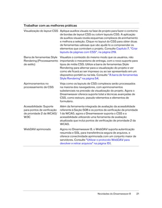 Novidades do Dreamweaver 8 21
Visualização do layout CSS Aplique auxílios visuais na fase de projeto para fazer o contorno
de bordas de layout CSS ou colorir layouts CSS. A aplicação
de auxílios visuais revela esquemas complexos de aninhamento
e melhora a seleção. Clique no layout do CSS para obter dicas
de ferramentas valiosas que vão ajudá-lo a compreender os
elementos que controlam o projeto. Consulte Capítulo 7, “Criar
layouts de páginas com CSS”, na página 219.
Barra de ferramentas Style
Rendering (Processamento
de estilo)
Visualize o conteúdo do mesmo modo que os usuários, não
importando o mecanismo de entrega, com o novo suporte para
tipos de mídia CSS. Utilize a barra de ferramentas Style
Rendering para alternar para a visualização do projeto e ver
como ele ficará ao ser impresso ou ao ser apresentado em um
dispositivo portátil ou na tela. Consulte “A barra de ferramentas
Style Rendering” na página 54.
Aprimoramentos no
processamento de CSS
Veja como os layouts de CSS complexos serão processados
na maioria dos navegadores, com aprimoramentos
substanciais na precisão da visualização do projeto. Agora o
Dreamweaver oferece suporte total a técnicas avançadas de
CSS, como estouro, pseudo-elementos e elementos de
formulário.
Acessibilidade: Suporte
para pontos de verificação
de prioridade 2 da WCAG/
W3C
Além da ferramenta integrada de avaliação da acessibilidade
referente à Seção 508 e os pontos de verificação de prioridade
1 da WCAG, agora o Dreamweaver suporta o CSS e a
acessibilidade utilizando uma ferramenta de avaliação
atualizada que inclui pontos de verificação de prioridade 2 da
WCAG.
WebDAV aprimorado Agora no Dreamweaver 8, o WebDAV suporta autenticação
resumida e SSL para transferência segura de arquivos, e
oferece conectividade aprimorada com um conjunto maior de
servidores. Consulte “Utilizar o protocolo WebDAV para
devolver e retirar arquivos” na página 151.
Trabalhar com as melhores práticas
 