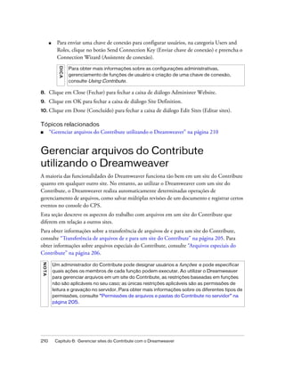 210 Capítulo 6: Gerenciar sites do Contribute com o Dreamweaver
■ Para enviar uma chave de conexão para configurar usuários, na categoria Users and
Roles, clique no botão Send Connection Key (Enviar chave de conexão) e preencha o
Connection Wizard (Assistente de conexão).
8. Clique em Close (Fechar) para fechar a caixa de diálogo Administer Website.
9. Clique em OK para fechar a caixa de diálogo Site Definition.
10. Clique em Done (Concluído) para fechar a caixa de diálogo Edit Sites (Editar sites).
Tópicos relacionados
■ “Gerenciar arquivos do Contribute utilizando o Dreamweaver” na página 210
Gerenciar arquivos do Contribute
utilizando o Dreamweaver
A maioria das funcionalidades do Dreamweaver funciona tão bem em um site do Contribute
quanto em qualquer outro site. No entanto, ao utilizar o Dreamweaver com um site do
Contribute, o Dreamweaver realiza automaticamente determinadas operações de
gerenciamento de arquivos, como salvar múltiplas revisões de um documento e registrar certos
eventos no console do CPS.
Esta seção descreve os aspectos do trabalho com arquivos em um site do Contribute que
diferem em relação a outros sites.
Para obter informações sobre a transferência de arquivos de e para um site do Contribute,
consulte “Transferência de arquivos de e para um site do Contribute” na página 205. Para
obter informações sobre arquivos especiais do Contribute, consulte “Arquivos especiais do
Contribute” na página 206.
DICA
Para obter mais informações sobre as configurações administrativas,
gerenciamento de funções de usuário e criação de uma chave de conexão,
consulte Using Contribute.
NOTA
Um administrador do Contribute pode designar usuários a funções e pode especificar
quais ações os membros de cada função podem executar. Ao utilizar o Dreamweaver
para gerenciar arquivos em um site do Contribute, as restrições baseadas em funções
não são aplicáveis no seu caso; as únicas restrições aplicáveis são as permissões de
leitura e gravação no servidor. Para obter mais informações sobre os diferentes tipos de
permissões, consulte “Permissões de arquivos e pastas do Contribute no servidor” na
página 205.
 