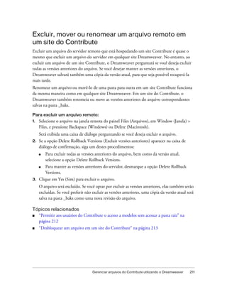 Gerenciar arquivos do Contribute utilizando o Dreamweaver 211
Excluir, mover ou renomear um arquivo remoto em
um site do Contribute
Excluir um arquivo do servidor remoto que está hospedando um site Contribute é quase o
mesmo que excluir um arquivo do servidor em qualquer site Dreamweaver. No entanto, ao
excluir um arquivo de um site Contribute, o Dreamweaver perguntará se você deseja excluir
todas as versões anteriores do arquivo. Se você desejar manter as versões anteriores, o
Dreamweaver salvará também uma cópia da versão atual, para que seja possível recuperá-la
mais tarde.
Renomear um arquivo ou movê-lo de uma pasta para outra em um site Contribute funciona
da mesma maneira como em qualquer site Dreamweaver. Em um site do Contribute, o
Dreamweaver também renomeia ou move as versões anteriores do arquivo correspondentes
salvas na pasta _baks.
Para excluir um arquivo remoto:
1. Selecione o arquivo na janela remota do painel Files (Arquivos), em Window (Janela) >
Files, e pressione Backspace (Windows) ou Delete (Macintosh).
Será exibida uma caixa de diálogo perguntando se você deseja excluir o arquivo.
2. Se a opção Delete Rollback Versions (Excluir versões anteriores) aparecer na caixa de
diálogo de confirmação, siga um destes procedimentos:
■ Para excluir todas as versões anteriores do arquivo, bem como da versão atual,
selecione a opção Delete Rollback Versions.
■ Para manter as versões anteriores do servidor, desmarque a opção Delete Rollback
Versions.
3. Clique em Yes (Sim) para excluir o arquivo.
O arquivo será excluído. Se você optar por excluir as versões anteriores, elas também serão
excluídas. Se você preferir não excluir as versões anteriores, uma cópia da versão atual será
salva na pasta _baks como uma nova revisão do arquivo.
Tópicos relacionados
■ “Permitir aos usuários do Contribute o acesso a modelos sem acessar a pasta raiz” na
página 212
■ “Desbloquear um arquivo em um site do Contribute” na página 213
 
