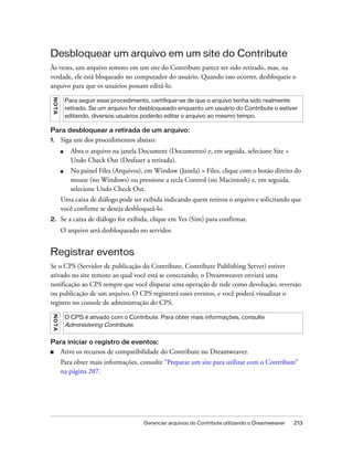 Gerenciar arquivos do Contribute utilizando o Dreamweaver 213
Desbloquear um arquivo em um site do Contribute
Às vezes, um arquivo remoto em um site do Contribute parece ter sido retirado, mas, na
verdade, ele está bloqueado no computador do usuário. Quando isso ocorrer, desbloqueie o
arquivo para que os usuários possam editá-lo.
Para desbloquear a retirada de um arquivo:
1. Siga um dos procedimentos abaixo:
■ Abra o arquivo na janela Document (Documento) e, em seguida, selecione Site >
Undo Check Out (Desfazer a retirada).
■ No painel Files (Arquivos), em Window (Janela) > Files, clique com o botão direito do
mouse (no Windows) ou pressione a tecla Control (no Macintosh) e, em seguida,
selecione Undo Check Out.
Uma caixa de diálogo pode ser exibida indicando quem retirou o arquivo e solicitando que
você confirme se deseja desbloqueá-lo.
2. Se a caixa de diálogo for exibida, clique em Yes (Sim) para confirmar.
O arquivo será desbloqueado no servidor.
Registrar eventos
Se o CPS (Servidor de publicação do Contribute, Contribute Publishing Server) estiver
ativado no site remoto ao qual você está se conectando, o Dreamweaver enviará uma
notificação ao CPS sempre que você disparar uma operação de rede como devolução, reversão
ou publicação de um arquivo. O CPS registrará esses eventos, e você poderá visualizar o
registro no console de administração do CPS.
Para iniciar o registro de eventos:
■ Ative os recursos de compatibilidade do Contribute no Dreamweaver.
Para obter mais informações, consulte “Preparar um site para utilizar com o Contribute”
na página 207.
NOTA
Para seguir esse procedimento, certifique-se de que o arquivo tenha sido realmente
retirado. Se um arquivo for desbloqueado enquanto um usuário do Contribute o estiver
editando, diversos usuários poderão editar o arquivo ao mesmo tempo.
NOTA
O CPS é ativado com o Contribute. Para obter mais informações, consulte
Administering Contribute.
 