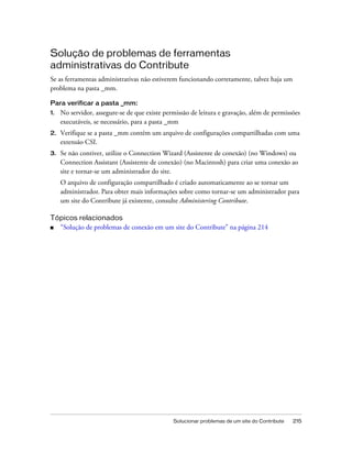 Solucionar problemas de um site do Contribute 215
Solução de problemas de ferramentas
administrativas do Contribute
Se as ferramentas administrativas não estiverem funcionando corretamente, talvez haja um
problema na pasta _mm.
Para verificar a pasta _mm:
1. No servidor, assegure-se de que existe permissão de leitura e gravação, além de permissões
executáveis, se necessário, para a pasta _mm
2. Verifique se a pasta _mm contém um arquivo de configurações compartilhadas com uma
extensão CSI.
3. Se não contiver, utilize o Connection Wizard (Assistente de conexão) (no Windows) ou
Connection Assistant (Assistente de conexão) (no Macintosh) para criar uma conexão ao
site e tornar-se um administrador do site.
O arquivo de configuração compartilhado é criado automaticamente ao se tornar um
administrador. Para obter mais informações sobre como tornar-se um administrador para
um site do Contribute já existente, consulte Administering Contribute.
Tópicos relacionados
■ “Solução de problemas de conexão em um site do Contribute” na página 214
 