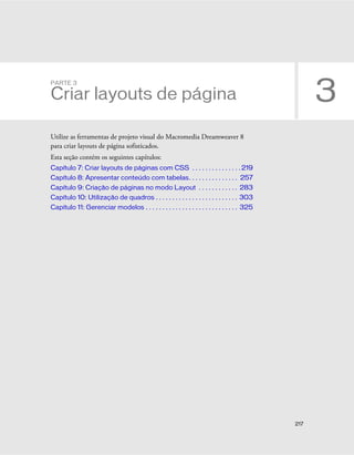217
3
PARTE 3
Criar layouts de página
Utilize as ferramentas de projeto visual do Macromedia Dreamweaver 8
para criar layouts de página sofisticados.
Esta seção contém os seguintes capítulos:
Capítulo 7: Criar layouts de páginas com CSS . . . . . . . . . . . . . . . 219
Capítulo 8: Apresentar conteúdo com tabelas. . . . . . . . . . . . . . . 257
Capítulo 9: Criação de páginas no modo Layout . . . . . . . . . . . . 283
Capítulo 10: Utilização de quadros . . . . . . . . . . . . . . . . . . . . . . . . . 303
Capítulo 11: Gerenciar modelos . . . . . . . . . . . . . . . . . . . . . . . . . . . . 325
 