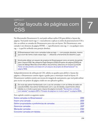 219
7
CAPÍTULO 7
Criar layouts de páginas com
CSS
No Macromedia Dreamweaver 8, você pode utilizar estilos CSS para definir o layout das
páginas. Você pode inserir tags div manualmente e aplicar os estilos de posicionamento CSS a
elas, ou utilizar as camadas do Dreamweaver para criar um layout. No Dreamweaver, uma
camada é um elemento da página HTML — especificamente uma tag div ou qualquer outra
tag — à qual foi atribuída uma posição absoluta.
Independentemente da utilização de CSS, tabelas ou quadros para definir o layout das
páginas, o Dreamweaver contém réguas e grades para a orientação visual no layout. O
Dreamweaver também contém um recurso de imagem de rastreamento, que você pode utilizar
para recriar um projeto de página criado em um aplicativo gráfico.
Este capítulo contém as seguintes seções:
Sobre camadas no Dreamweaver . . . . . . . . . . . . . . . . . . . . . . . . . . . . . . . . . . . . . . . . 220
Inserir uma camada . . . . . . . . . . . . . . . . . . . . . . . . . . . . . . . . . . . . . . . . . . . . . . . . . . . . . .222
Definir propriedades e preferências de camadas . . . . . . . . . . . . . . . . . . . . . . . . . . . .225
Gerenciar camadas . . . . . . . . . . . . . . . . . . . . . . . . . . . . . . . . . . . . . . . . . . . . . . . . . . . . . .227
Manipular camadas . . . . . . . . . . . . . . . . . . . . . . . . . . . . . . . . . . . . . . . . . . . . . . . . . . . . . 230
Converter camadas em tabelas. . . . . . . . . . . . . . . . . . . . . . . . . . . . . . . . . . . . . . . . . . . .233
NOTA
O Dreamweaver trata como camadas todas as tags div com posição absoluta, mesmo
que você não tenha criado essas tags div utilizando a ferramenta de desenho Layer.
DICA
Você pode utilizar um arquivo de projetos do Dreamweaver como um ponto de partida
para o layout CSS. Na categoria Page Designs (CSS) (Projetos de página [CSS]) da
caixa de diálogo New Document (Novo documento), selecione um arquivo (consulte
“Criar um documento com base em um arquivo de projeto do Dreamweaver” na
página 103).
NOTA
Se você não estiver familiarizado com o uso de camadas e com as folhas de estilo em
cascata (CSS), mas estiver familiarizado com o uso de tabelas, experimente utilizar
tabelas ou o modo Layout para o layout da página (consulte “Apresentar conteúdo
com tabelas” na página 257 e “Criação de páginas no modo Layout” na página 283).
 