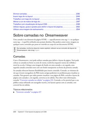 220 Capítulo 7: Criar layouts de páginas com CSS
Animar camadas. . . . . . . . . . . . . . . . . . . . . . . . . . . . . . . . . . . . . . . . . . . . . . . . . . . . . . . . .235
Inserir tags div no layout . . . . . . . . . . . . . . . . . . . . . . . . . . . . . . . . . . . . . . . . . . . . . . . . . 244
Trabalhar com tags div no layout . . . . . . . . . . . . . . . . . . . . . . . . . . . . . . . . . . . . . . . . . .246
Alterar a cor de realce de tags div. . . . . . . . . . . . . . . . . . . . . . . . . . . . . . . . . . . . . . . . . .247
Trabalhar com visualização de layout CSS . . . . . . . . . . . . . . . . . . . . . . . . . . . . . . . . .248
Utilizar réguas, guias e grades para definir o layout de páginas. . . . . . . . . . . . . . . 250
Utilizar uma imagem de rastreamento . . . . . . . . . . . . . . . . . . . . . . . . . . . . . . . . . . . . . 254
Sobre camadas no Dreamweaver
Uma camada é um elemento da página HTML — especificamente uma tag div ou qualquer
outra tag — à qual foi atribuída uma posição absoluta. Elas podem conter texto, imagens ou
qualquer outro conteúdo que possa ser inserido no corpo de um documento HTML.
Camadas
Com o Dreamweaver, você pode utilizar camadas para definir o layout da página. Você pode
colocar as camadas na frente ou atrás de outras, ocultá-las enquanto outras são exibidas e
movê-las na tela. Coloque uma imagem de fundo em uma camada e, em seguida, uma
segunda camada contendo texto com um fundo transparente na frente da primeira camada.
As camadas oferecem bastante flexibilidade para inserir conteúdo. Contudo, os visitantes do
site que tiverem navegadores da Web muito antigos poderiam ter problemas para visualizar as
camadas. Para garantir que todos possam visualizar a sua página da Web, conceba o layout da
página com camadas e, em seguida, converta-as em tabelas. Para obter mais informações,
consulte “Converter camadas em tabelas” na página 233. Contudo, se for provável que o seu
público esteja utilizando um navegador recente, crie layouts apenas com as camadas, sem
convertê-las em tabelas.
Tópicos relacionados
■ “Gerenciar camadas” na página 227
NOTA
As camadas, conforme descrito neste capítulo, referem-se ao conceito de layout do
Dreamweaver, não à tag layer.
 