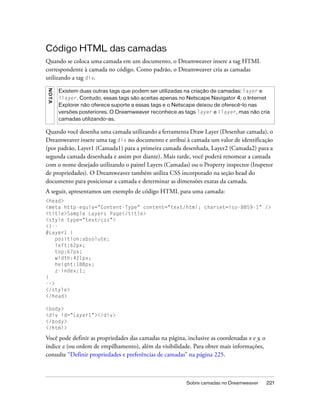 Sobre camadas no Dreamweaver 221
Código HTML das camadas
Quando se coloca uma camada em um documento, o Dreamweaver insere a tag HTML
correspondente à camada no código. Como padrão, o Dreamweaver cria as camadas
utilizando a tag div.
Quando você desenha uma camada utilizando a ferramenta Draw Layer (Desenhar camada), o
Dreamweaver insere uma tag div no documento e atribui à camada um valor de identificação
(por padrão, Layer1 (Camada1) para a primeira camada desenhada, Layer2 (Camada2) para a
segunda camada desenhada e assim por diante). Mais tarde, você poderá renomear a camada
com o nome desejado utilizando o painel Layers (Camadas) ou o Property inspector (Inspetor
de propriedades). O Dreamweaver também utiliza CSS incorporado na seção head do
documento para posicionar a camada e determinar as dimensões exatas da camada.
A seguir, apresentamos um exemplo de código HTML para uma camada:
<head>
<meta http-equiv="Content-Type" content="text/html; charset=iso-8859-1" />
<title>Sample Layers Page</title>
<style type="text/css">
<!--
#Layer1 {
position:absolute;
left:62px;
top:67px;
width:421px;
height:188px;
z-index:1;
}
-->
</style>
</head>
<body>
<div id="Layer1"></div>
</body>
</html>
Você pode definir as propriedades das camadas na página, inclusive as coordenadas x e y, o
índice z (ou ordem de empilhamento), além da visibilidade. Para obter mais informações,
consulte “Definir propriedades e preferências de camadas” na página 225.
NOTA
Existem duas outras tags que podem ser utilizadas na criação de camadas: layer e
ilayer. Contudo, essas tags são aceitas apenas no Netscape Navigator 4; o Internet
Explorer não oferece suporte a essas tags e o Netscape deixou de oferecê-lo nas
versões posteriores. O Dreamweaver reconhece as tags layer e ilayer, mas não cria
camadas utilizando-as.
 