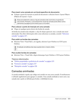 Inserir uma camada 223
Para inserir uma camada em um local específico do documento:
■ Coloque o ponto de inserção na janela do documento e selecione Insert> Layout Objects
(Objetos de Layout) > Layer.
Para colocar o ponto de inserção em uma camada:
■ Clique em qualquer ponto dentro das bordas da camada.
As bordas da camada serão realçadas e a alça de seleção aparecerá, mas a camada não estará
selecionada. Para obter informações sobre como selecionar as camadas, consulte “Selecionar
camadas” na página 227.
Para exibir as bordas das camadas:
■ Selecione View> Visual Aids e, em seguida, selecione Layer Outlines ou CSS Layout
Outlines.
Para ocultar bordas de camadas:
■ Selecione View > Visual Aids e depois desmarque Layer Outlines e CSS Layout Outlines.
Tópicos relacionados
■ “Definir propriedades e preferências de camadas” na página 225
■ “Gerenciar camadas” na página 227
■ “Manipular camadas” na página 230
Camadas aninhadas
A camada aninhada é aquela cujo código está contido em uma outra camada. O aninhamento
é utilizado regularmente para agrupar as camadas. Uma camada aninhada se move com a sua
camada-mãe e pode ser definida para herdar a visibilidade da mãe.
NOTA
Esse procedimento coloca a tag da camada onde você clicou na janela do
documento. Portanto, o processamento visual da camada pode afetar outros
elementos da página (como texto) que a circundam.
NOTA
A seleção simultânea das duas opções terá o mesmo efeito.
 