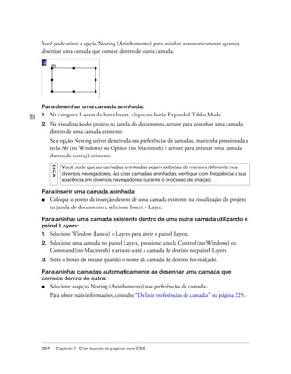 224 Capítulo 7: Criar layouts de páginas com CSS
Você pode ativar a opção Nesting (Aninhamento) para aninhar automaticamente quando
desenhar uma camada que comece dentro de outra camada.
Para desenhar uma camada aninhada:
1. Na categoria Layout da barra Insert, clique no botão Expanded Tables Mode.
2. Na visualização do projeto na janela do documento, arraste para desenhar uma camada
dentro de uma camada existente:
Se a opção Nesting estiver desativada nas preferências de camadas, mantenha pressionada a
tecla Alt (no Windows) ou Option (no Macintosh) e arraste para aninhar uma camada
dentro de outra já existente.
Para inserir uma camada aninhada:
■ Coloque o ponto de inserção dentro de uma camada existente na visualização do projeto
na janela do documento e selecione Insert > Layer.
Para aninhar uma camada existente dentro de uma outra camada utilizando o
painel Layers:
1. Selecione Window (Janela) > Layers para abrir o painel Layers.
2. Selecione uma camada no painel Layers, pressione a tecla Control (no Windows) ou
Command (no Macintosh) e arraste-a até a camada de destino no painel Layers.
3. Solte o botão do mouse quando o nome da camada de destino for realçado.
Para aninhar camadas automaticamente ao desenhar uma camada que
comece dentro de outra:
■ Selecione a opção Nesting (Aninhamento) nas preferências de camadas.
Para obter mais informações, consulte “Definir preferências de camadas” na página 225.
DICA
Você pode que as camadas aninhadas sejam exibidas de maneira diferente nos
diversos navegadores. Ao criar camadas aninhadas, verifique com freqüência a sua
aparência em diversos navegadores durante o processo de criação.
 