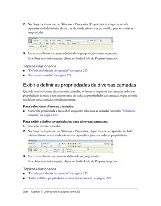 226 Capítulo 7: Criar layouts de páginas com CSS
2. No Property inspector, em Window > Properties (Propriedades), clique na seta de
expansão, no lado inferior direito, se ela ainda não estiver expandida, para ver todas as
propriedades.
3. Altere os atributos da camada definindo as propriedades como necessário.
Para obter mais informações, clique no botão Help do Property inspector.
Tópicos relacionados
■ “Definir preferências de camadas” na página 225
■ “Gerenciar camadas” na página 227
Exibir e definir as propriedades de diversas camadas
Quando você selecionar duas ou mais camadas, o Property inspector das camadas exibirá as
propriedades de texto e um subconjunto de todas as propriedades das camadas, o que permite
modificar várias camadas simultaneamente.
Para selecionar diversas camadas:
■ Mantenha pressionada a tecla Shift enquanto seleciona as camadas (consulte “Selecionar
camadas” na página 227).
Para exibir e definir propriedades para diversas camadas:
1. Selecione diversas camadas.
2. No Property inspector, em Window > Properties, clique na seta de expansão, no lado
inferior direito, se ela ainda não estiver expandida, para ver todas as propriedades.
3. Altere os atributos das camadas, definindo as propriedades.
Para obter mais informações, clique no botão Help do Property inspector.
Tópicos relacionados
■ “Definir preferências de camadas” na página 225
■ “Exibir e definir propriedades de uma única camada” na página 225
 
