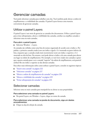 Gerenciar camadas 227
Gerenciar camadas
Você pode selecionar camadas para trabalhar com elas. Você também pode alterar a ordem de
empilhamento e a visibilidade das camadas. O painel Layers fornece uma maneira
conveniente de gerenciar camadas.
Utilizar o painel Layers
O painel Layers é um meio de gerenciar as camadas dos documentos. Utilize o painel Layers
para evitar sobreposições, alterar a visibilidade das camadas, aninhar ou empilhar camadas e
selecionar uma ou mais camadas.
Para abrir o painel Layers:
■ Selecione Window > Layers.
As camadas são exibidas como uma lista de nomes organizada de acordo com o índice z. Por
padrão, a primeira camada criada (com um índice z igual a 1) é mostrada na parte inferior da
lista, enquanto que a camada criada mais recentemente (com um índice z superior a 1) é
mostrada no alto da lista. No entanto, você pode alterar o índice z de uma camada para alterar
seu lugar na ordem de empilhamento. Por exemplo, se você tiver criado oito camadas e quiser
que a quarta camada passe a ser a camada “superior” da ordem de empilhamento, será possível
atribuir-lhe um índice z superior ao das demais camadas.
Para obter mais informações sobre como utilizar o painel Layers, consulte os seguintes tópicos:
■ “Inserir uma camada” na página 222
■ “Selecionar camadas” na página 227
■ “Alterar a ordem de empilhamento de camadas” na página 228
■ “Alterar a visibilidade das camadas” na página 229
■ “Evitar sobreposições de camadas” na página 233
Selecionar camadas
Selecione uma ou mais camadas para manipulá-las ou alterar as suas propriedades.
Para selecionar uma camada no painel Layers:
■ No painel Layers, em Window > Layers, clique no nome da camada.
Para selecionar uma camada na janela do documento, siga um destes
procedimentos:
■ Clique na alça de seleção da camada.
 