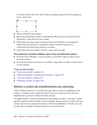 228 Capítulo 7: Criar layouts de páginas com CSS
Se a alça de seleção não estiver visível, clique em qualquer ponto dentro da camada para
tornar a alça visível.
■ Clique na borda de uma camada.
■ Mantenha pressionadas as teclas Control-Shift (no Windows) ou Command-Shift (no
Macintosh) e clique dentro de uma camada.
■ Clique dentro de uma camada e pressione Control+A (Windows) ou Command+A
(Macintosh) para selecionar o conteúdo da camada. Pressione Control+A ou
Command+A novamente para selecionar a camada.
■ Clique dentro de uma camada e selecione a tag no seletor de tags.
Para selecionar camadas múltiplas, siga um dos procedimentos abaixo:
■ No painel Layers (Window > Layers), pressione a tecla Shift e clique em dois ou mais
nomes de camadas.
■ Na janela do documento, pressione a tecla Shift e clique dentro ou sobre a borda de duas
ou mais camadas.
Tópicos relacionados
■ “Inserir uma camada” na página 222
■ “Definir propriedades e preferências de camadas” na página 225
■ “Gerenciar camadas” na página 227
■ “Manipular camadas” na página 230
Alterar a ordem de empilhamento de camadas
Utilize o Property inspector ou o painel Layers para alterar a ordem de empilhamento das
camadas. A camada na parte superior do painel Layers está situada no alto da ordem de
empilhamento e aparecerá na frente das outras camadas.
No código HTML, a ordem de empilhamento das camadas, ou índice z, determina a ordem
segundo a qual elas serão desenhadas em um navegador. Quanto maior for o índice z de uma
camada, mais alta será a posição da camada na ordem de empilhamento. O índice z de cada
camada pode ser alterado no Property inspector ou no painel Layers.
 
