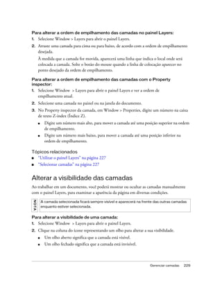 Gerenciar camadas 229
Para alterar a ordem de empilhamento das camadas no painel Layers:
1. Selecione Window > Layers para abrir o painel Layers.
2. Arraste uma camada para cima ou para baixo, de acordo com a ordem de empilhamento
desejada.
À medida que a camada for movida, aparecerá uma linha que indica o local onde será
colocada a camada. Solte o botão do mouse quando a linha de colocação aparecer no
ponto desejado da ordem de empilhamento.
Para alterar a ordem de empilhamento das camadas com o Property
inspector:
1. Selecione Window > Layers para abrir o painel Layers e ver a ordem de
empilhamento atual.
2. Selecione uma camada no painel ou na janela do documento.
3. No Property inspector da camada, em Window > Properties, digite um número na caixa
de texto Z-index (Índice Z).
■ Digite um número mais alto, para mover a camada até uma posição superior na ordem
de empilhamento.
■ Digite um número mais baixo, para mover a camada até uma posição inferior na
ordem de empilhamento.
Tópicos relacionados
■ “Utilizar o painel Layers” na página 227
■ “Selecionar camadas” na página 227
Alterar a visibilidade das camadas
Ao trabalhar em um documento, você poderá mostrar ou ocultar as camadas manualmente
com o painel Layers, para examinar a aparência da página em diversas condições.
Para alterar a visibilidade de uma camada:
1. Selecione Window > Layers para abrir o painel Layers.
2. Clique na coluna do ícone representando um olho para alterar a sua visibilidade.
■ Um olho aberto significa que a camada está visível.
■ Um olho fechado significa que a camada está invisível.
NOTA
A camada selecionada ficará sempre visível e aparecerá na frente das outras camadas
enquanto estiver selecionada.
 