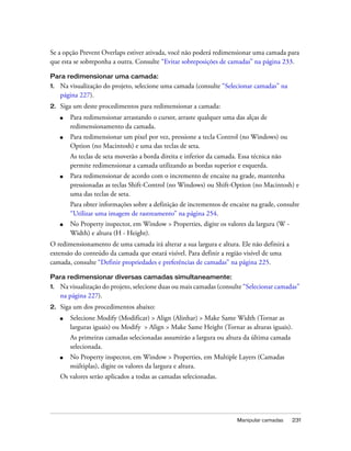 Manipular camadas 231
Se a opção Prevent Overlaps estiver ativada, você não poderá redimensionar uma camada para
que esta se sobreponha a outra. Consulte “Evitar sobreposições de camadas” na página 233.
Para redimensionar uma camada:
1. Na visualização do projeto, selecione uma camada (consulte “Selecionar camadas” na
página 227).
2. Siga um deste procedimentos para redimensionar a camada:
■ Para redimensionar arrastando o cursor, arraste qualquer uma das alças de
redimensionamento da camada.
■ Para redimensionar um pixel por vez, pressione a tecla Control (no Windows) ou
Option (no Macintosh) e uma das teclas de seta.
As teclas de seta moverão a borda direita e inferior da camada. Essa técnica não
permite redimensionar a camada utilizando as bordas superior e esquerda.
■ Para redimensionar de acordo com o incremento de encaixe na grade, mantenha
pressionadas as teclas Shift-Control (no Windows) ou Shift-Option (no Macintosh) e
uma das teclas de seta.
Para obter informações sobre a definição de incrementos de encaixe na grade, consulte
“Utilizar uma imagem de rastreamento” na página 254.
■ No Property inspector, em Window > Properties, digite os valores da largura (W -
Width) e altura (H - Height).
O redimensionamento de uma camada irá alterar a sua largura e altura. Ele não definirá a
extensão do conteúdo da camada que estará visível. Para definir a região visível de uma
camada, consulte “Definir propriedades e preferências de camadas” na página 225.
Para redimensionar diversas camadas simultaneamente:
1. Na visualização do projeto, selecione duas ou mais camadas (consulte “Selecionar camadas”
na página 227).
2. Siga um dos procedimentos abaixo:
■ Selecione Modify (Modificar) > Align (Alinhar) > Make Same Width (Tornar as
larguras iguais) ou Modify > Align > Make Same Height (Tornar as alturas iguais).
As primeiras camadas selecionadas assumirão a largura ou altura da última camada
selecionada.
■ No Property inspector, em Window > Properties, em Multiple Layers (Camadas
múltiplas), digite os valores da largura e altura.
Os valores serão aplicados a todas as camadas selecionadas.
 