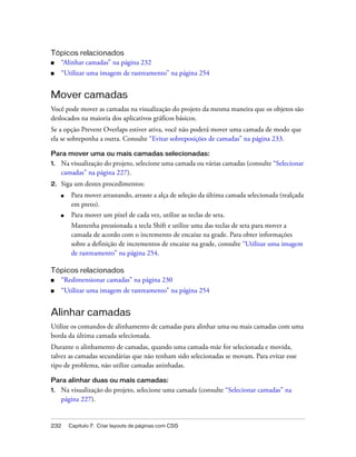 232 Capítulo 7: Criar layouts de páginas com CSS
Tópicos relacionados
■ “Alinhar camadas” na página 232
■ “Utilizar uma imagem de rastreamento” na página 254
Mover camadas
Você pode mover as camadas na visualização do projeto da mesma maneira que os objetos são
deslocados na maioria dos aplicativos gráficos básicos.
Se a opção Prevent Overlaps estiver ativa, você não poderá mover uma camada de modo que
ela se sobreponha a outra. Consulte “Evitar sobreposições de camadas” na página 233.
Para mover uma ou mais camadas selecionadas:
1. Na visualização do projeto, selecione uma camada ou várias camadas (consulte “Selecionar
camadas” na página 227).
2. Siga um destes procedimentos:
■ Para mover arrastando, arraste a alça de seleção da última camada selecionada (realçada
em preto).
■ Para mover um pixel de cada vez, utilize as teclas de seta.
Mantenha pressionada a tecla Shift e utilize uma das teclas de seta para mover a
camada de acordo com o incremento de encaixe na grade. Para obter informações
sobre a definição de incrementos de encaixe na grade, consulte “Utilizar uma imagem
de rastreamento” na página 254.
Tópicos relacionados
■ “Redimensionar camadas” na página 230
■ “Utilizar uma imagem de rastreamento” na página 254
Alinhar camadas
Utilize os comandos de alinhamento de camadas para alinhar uma ou mais camadas com uma
borda da última camada selecionada.
Durante o alinhamento de camadas, quando uma camada-mãe for selecionada e movida,
talvez as camadas secundárias que não tenham sido selecionadas se movam. Para evitar esse
tipo de problema, não utilize camadas aninhadas.
Para alinhar duas ou mais camadas:
1. Na visualização do projeto, selecione uma camada (consulte “Selecionar camadas” na
página 227).
 