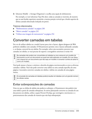Converter camadas em tabelas 233
2. Selecione Modify > Arrange (Organizar) e escolha uma opção de alinhamento.
Por exemplo, se você selecionar Top (No alto), todas as camadas se moverão, de maneira
que as suas bordas superiores assumirão a mesma posição vertical que a borda superior da
última camada selecionada (realçada em preto).
Tópicos relacionados
■ “Redimensionar camadas” na página 230
■ “Mover camadas” na página 232
■ “Utilizar uma imagem de rastreamento” na página 254
Converter camadas em tabelas
Em vez de utilizar tabelas ou o modo Layout para criar o layout, alguns designers da Web
preferem trabalhar com camadas. O Dreamweaver permite criar o layout utilizando camadas
e, se desejar, convertê-las em tabelas. Por exemplo, talvez seja necessário converter suas
camadas em tabelas, se você precisar de suporte a navegadores anteriores à versão 4.0.
Você pode ajustar o layout e otimizar o desenho da página movimentando-se entre as diversas
camadas e tabelas. Você não pode converter uma tabela ou uma camada específica de uma
página; é necessário converter camadas em tabelas e tabelas em camadas de uma página
inteira.
Evitar sobreposições de camadas
Uma vez que as células de tabelas não podem se sobrepor, o Dreamweaver não poderá criar
uma tabela a partir de camadas sobrepostas. Se estiver planejando converter as camadas de um
documento em tabelas, utilize a opção Prevent Overlap, que restringirá o movimento e o
posicionamento das camadas de maneira que não haja sobreposição.
NOTA
As camadas não podem ser convertidas em tabelas ou vice-versa em um modelo de
documento ou em um documento ao qual tiver sido aplicado um modelo. Em vez disso,
crie o layout em um documento que não seja um modelo e converta-o antes de salvá-lo
como um modelo.
NOTA
A conversão de camadas em tabelas poderá resultar em tabelas com um grande número
de células vazias.
 