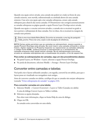 234 Capítulo 7: Criar layouts de páginas com CSS
Quando esta opção estiver ativada, uma camada não poderá ser criada na frente de uma
camada existente, nem movida, redimensionada ou aninhada dentro de uma camada
existente. Caso ative esta opção após criar camadas sobrepostas, arraste cada camada
sobreposta para afastá-la das outras camadas. O Dreamweaver não corrigirá automaticamente
as camadas sobrepostas na página quando a opção Prevent Layer Overlaps estiver ativada.
Quando essa opção e o encaixe estiverem ativados, a camada não se encaixará na grade se
isso acarretar a sobreposição de duas camadas. Em vez disso, ela se encaixará na margem da
camada mais próxima.
NOTA Certas ações permitem que as camadas se sobreponham, mesmo quando a
opção Prevent Overlaps está ativada. Se você inserir uma camada utilizando o menu
Inserir, digitar números no Property inspector ou reposicionar as camadas editando
o código-fonte HTML, poderá provocar a sobreposição ou o aninhamento de
camadas enquanto essa opção estiver ativada. Se as sobreposições ocorrerem,
arraste as camadas sobrepostas até a visualização do projeto, a fim de separá-las.
Para evitar as sobreposições de camadas, siga um dos procedimentos abaixo:
■ No painel Layers, em Window > Layers, selecione a opção Prevent Overlaps.
■ Na janela do documento, selecione Modify > Arrange > Prevent Layer Overlaps.
Converter entre camadas e tabelas
Você pode criar o layout utilizando camadas e, em seguida, convertê-las em tabelas, para que o
layout possa ser visualizado nos navegadores mais antigos.
Antes de converter camadas em tabelas, certifique de que as camadas não estejam sobrepostas
(consulte “Evitar sobreposições de camadas” na página 233).
Para converter camadas em uma tabela:
1. Selecione Modify > Convert (Converter) > Layers to Table (Camadas em tabela).
A caixa de diálogo Convert Layers to Tables é exibida.
2. Selecione as opções desejadas.
Para obter mais informações, clique no botão Help da caixa de diálogo.
3. Clique em OK.
As camadas serão convertidas em uma tabela.
NOTA
Esta é uma nova tabela Note (Nota). Encontra-se anexada a uma tag de parágrafo
Table_anchor. Para criar uma, copie e cole da página de referência.
 