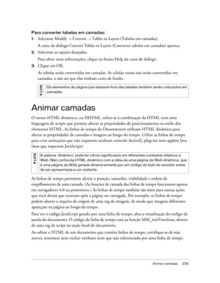 Animar camadas 235
Para converter tabelas em camadas:
1. Selecione Modify > Convert > Tables to Layers (Tabelas em camadas).
A caixa de diálogo Convert Tables to Layers (Converter tabelas em camadas) aparece.
2. Selecione as opções desejadas.
Para obter mais informações, clique no botão Help da caixa de diálogo.
3. Clique em OK.
As tabelas serão convertidas em camadas. As células vazias não serão convertidas em
camadas, a não ser que elas tenham cores de fundo.
Animar camadas
O termo HTML dinâmico, ou DHTML, refere-se à combinação de HTML com uma
linguagem de scripts que permite alterar as propriedades de posicionamento ou estilo dos
elementos HTML. As linhas de tempo do Dreamweaver utilizam HTML dinâmico para
alterar as propriedades de camadas e imagens ao longo do tempo. Utilize as linhas de tempo
para criar animações que não requerem nenhum controle ActiveX, plug-ins nem applets Java
(mas que requerem JavaScript).
As linhas de tempo permitem alterar a posição, tamanho, visibilidade e ordem de
empilhamento de uma camada. (As funções de camada das linhas de tempo funcionam apenas
em navegadores 4.0 ou posteriores.) As linhas de tempo também são úteis para outras ações
que você deseja que ocorram após a página ser carregada. Por exemplo, as linhas de tempo
podem alterar o arquivo de origem de uma tag de imagem, de modo que imagens diferentes
apareçam na página ao longo do tempo.
Para ver o código JavaScript gerado por uma linha de tempo, abra a visualização do código da
janela do documento. O código da linha de tempo está na função MM_initTimelines, dentro
de uma tag de script na seção head do documento.
Ao editar o HTML de um documento que contém linhas de tempo, certifique-se de não
mover, renomear nem excluir nenhum item que seja referenciado por uma linha de tempo.
NOTA
Os elementos de página que estavam fora das tabelas também serão colocados em
camadas.
NOTA
A palavra 'dinâmico' pode ter vários significados em diferentes contextos relativos à
Web. Não confunda HTML dinâmico com a idéia de uma página da Web dinâmica, que
é uma página da Web gerada dinamicamente por um código do lado do servidor antes
de ser apresentada a um visitante.
 