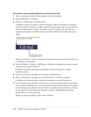 238 Capítulo 7: Criar layouts de páginas com CSS
Para animar uma camada utilizando uma linha de tempo:
1. Mova a camada para onde deve estar quando a animação começar.
2. Selecione Window > Timelines.
3. Selecione a camada que você deseja animar.
Certifique-se de que selecionou o elemento desejado. Clique no marcador da camada ou
na alça de seleção da camada, ou utilize o painel Layers para selecionar uma camada. Para
obter mais informações, consulte “Manipular camadas” na página 230. Quando uma
camada é selecionada, são exibidas alças ao seu redor, conforme mostrado na ilustração a
seguir.
Quando você clica na camada, é colocado um ponto de inserção piscante dentro dela, mas
a camada não é selecionada.
4. Selecione Modify > Timeline > Add Object to Timeline ou simplesmente arraste a camada
selecionada até o painel Timelines.
É exibida uma barra no primeiro canal da linha de tempo. O nome da camada é
mostrado na barra.
5. Clique no marcador de quadro-chave mostrado no final da barra.
6. Mova a camada dentro da página para onde ela deverá ir no final da animação.
É exibida uma linha indicando o caminho da animação na janela do documento.
7. Caso você queira que a camada se mova em curva, selecione a barra de animação e pressione
a tecla Control (no Windows) ou a tecla Command (no Macintosh) e clique em um quadro
no meio da barra para adicionar um quadro-chave ao quadro em que você clicou, ou clique
em um quadro no meio da barra de animação e selecione Add Keyframe (Adicionar
quadro-chave) no menu contextual.
Repita esta etapa para definir quadros-chave adicionais.
Clique na alça de seleção da camada
para selecionar a camada
Camada selecionada
com imagem dentro
 