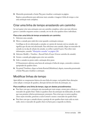 Animar camadas 239
8. Mantenha pressionado o botão Play para visualizar a animação na página.
Repita o procedimento para adicionar mais camadas e imagens à linha de tempo e criar
uma animação mais complexa.
Criar uma linha de tempo arrastando um caminho
Se você quiser criar uma animação com um caminho complexo, talvez seja mais eficiente
gravar o caminho enquanto arrasta a camada, em vez de criar quadros-chave individuais.
Para criar uma linha de tempo arrastando um caminho:
1. Selecione uma camada.
2. Mova a camada para onde deve estar quando a animação começar.
Certifique-se de ter selecionado a camada; se o ponto de inserção está na camada, isto
significa que ela não está selecionada. Para selecionar uma camada, clique no marcador da
camada ou na alça de seleção da camada, ou utilize o painel Layers. Para obter mais
informações, consulte “Manipular camadas” na página 230.
3. Selecione Modify > Timeline > Record Path of Layer (Gravar caminho da camada).
4. Arraste a camada pela página para criar um caminho.
5. Solte a camada no ponto onde a animação deve parar.
O Dreamweaver adiciona uma barra de animação à linha de tempo, contendo o número
apropriado de quadros-chave.
6. No painel Timelines, clique no botão Rewind (Rebobinar); depois, mantenha pressionado
o botão Play para visualizar a animação.
Modificar linhas de tempo
Após definir os componentes básicos de uma linha de tempo, você poderá fazer alterações
como adição e remoção de quadros, alteração da hora de início da animação, etc.
Para modificar uma linha de tempo, siga um destes procedimentos:
■ Para fazer com que a animação seja executada por mais tempo, arraste para a direita o
marcador do quadro final. Todos os quadros-chave da animação são deslocados, de modo
que suas posições relativas permaneçam constantes. Para evitar que os outros quadros-
chave sejam movidos, pressione a tecla Control e arraste o marcador do quadro final.
■ Para fazer com que a camada alcance a posição de um quadro-chave mais cedo ou mais
tarde, mova o marcador do quadro-chave na barra para a esquerda ou direita.
 