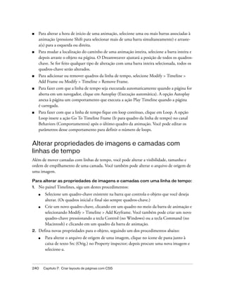 240 Capítulo 7: Criar layouts de páginas com CSS
■ Para alterar a hora de início de uma animação, selecione uma ou mais barras associadas à
animação (pressione Shift para selecionar mais de uma barra simultaneamente) e arraste-
a(s) para a esquerda ou direita.
■ Para mudar a localização do caminho de uma animação inteira, selecione a barra inteira e
depois arraste o objeto na página. O Dreamweaver ajustará a posição de todos os quadros-
chave. Se for feito qualquer tipo de alteração com uma barra inteira selecionada, todos os
quadros-chave serão alterados.
■ Para adicionar ou remover quadros da linha de tempo, selecione Modify > Timeline >
Add Frame ou Modify > Timeline > Remove Frame.
■ Para fazer com que a linha de tempo seja executada automaticamente quando a página for
aberta em um navegador, clique em Autoplay (Execução automática). A opção Autoplay
anexa à página um comportamento que executa a ação Play Timeline quando a página
é carregada.
■ Para fazer com que a linha de tempo fique em loop contínuo, clique em Loop. A opção
Loop insere a ação Go To Timeline Frame (Ir para quadro da linha de tempo) no canal
Behaviors (Comportamentos) após o último quadro da animação. Você pode editar os
parâmetros desse comportamento para definir o número de loops.
Alterar propriedades de imagens e camadas com
linhas de tempo
Além de mover camadas com linhas de tempo, você pode alterar a visibilidade, tamanho e
ordem de empilhamento de uma camada. Você também pode alterar o arquivo de origem de
uma imagem.
Para alterar as propriedades de imagens e camadas com uma linha de tempo:
1. No painel Timelines, siga um destes procedimentos:
■ Selecione um quadro-chave existente na barra que controla o objeto que você deseja
alterar. (Os quadros inicial e final são sempre quadros-chave.)
■ Crie um novo quadro-chave, clicando em um quadro no meio da barra de animação e
selecionando Modify > Timeline > Add Keyframe. Você também pode criar um novo
quadro-chave pressionando a tecla Control (no Windows) ou a tecla Command (no
Macintosh) e clicando em um quadro da barra de animação.
2. Defina novas propriedades para o objeto, seguindo um dos procedimentos abaixo:
■ Para alterar o arquivo de origem de uma imagem, clique no ícone de pasta junto à
caixa de texto Src (Orig.) no Property inspector; depois procure uma nova imagem e
selecione-a.
 